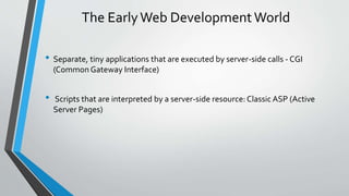 The Early Web Development World 
• Separate, tiny applications that are executed by server-side calls -CGI 
(Common Gateway Interface) 
• Scripts that are interpreted by a server-side resource: Classic ASP (Active 
Server Pages) 
 