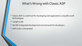 What’s Wrong with Classic ASP 
• Classic ASP is a solid tool for developing web applications using Microsoft 
technologies. 
• Length Code 
• No IDE (integrated development environment) for developers 
• ASP Code is interpreted. 
 