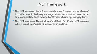 .NET Framework 
• The .NET framework is a software development framework from Microsoft. 
It provides a controlled programming environment where software can be 
developed, installed and executed on Windows-based operating systems. 
• The .NET languages: These include Visual Basic, C#, JScript .NET (a server-side 
version of JavaScript), J# (a Java clone), and C++. 
 