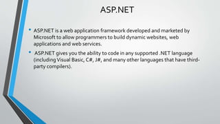 ASP.NET 
• ASP.NET is a web application framework developed and marketed by 
Microsoft to allow programmers to build dynamic websites, web 
applications and web services. 
• ASP.NET gives you the ability to code in any supported .NET language 
(including Visual Basic, C#, J#, and many other languages that have third-party 
compilers). 
 