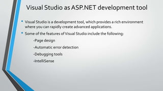 Visual Studio as ASP.NET development tool 
• Visual Studio is a development tool, which provides a rich environment 
where you can rapidly create advanced applications. 
• Some of the features of Visual Studio include the following: 
-Page design 
-Automatic error detection 
-Debugging tools 
-IntelliSense 
 