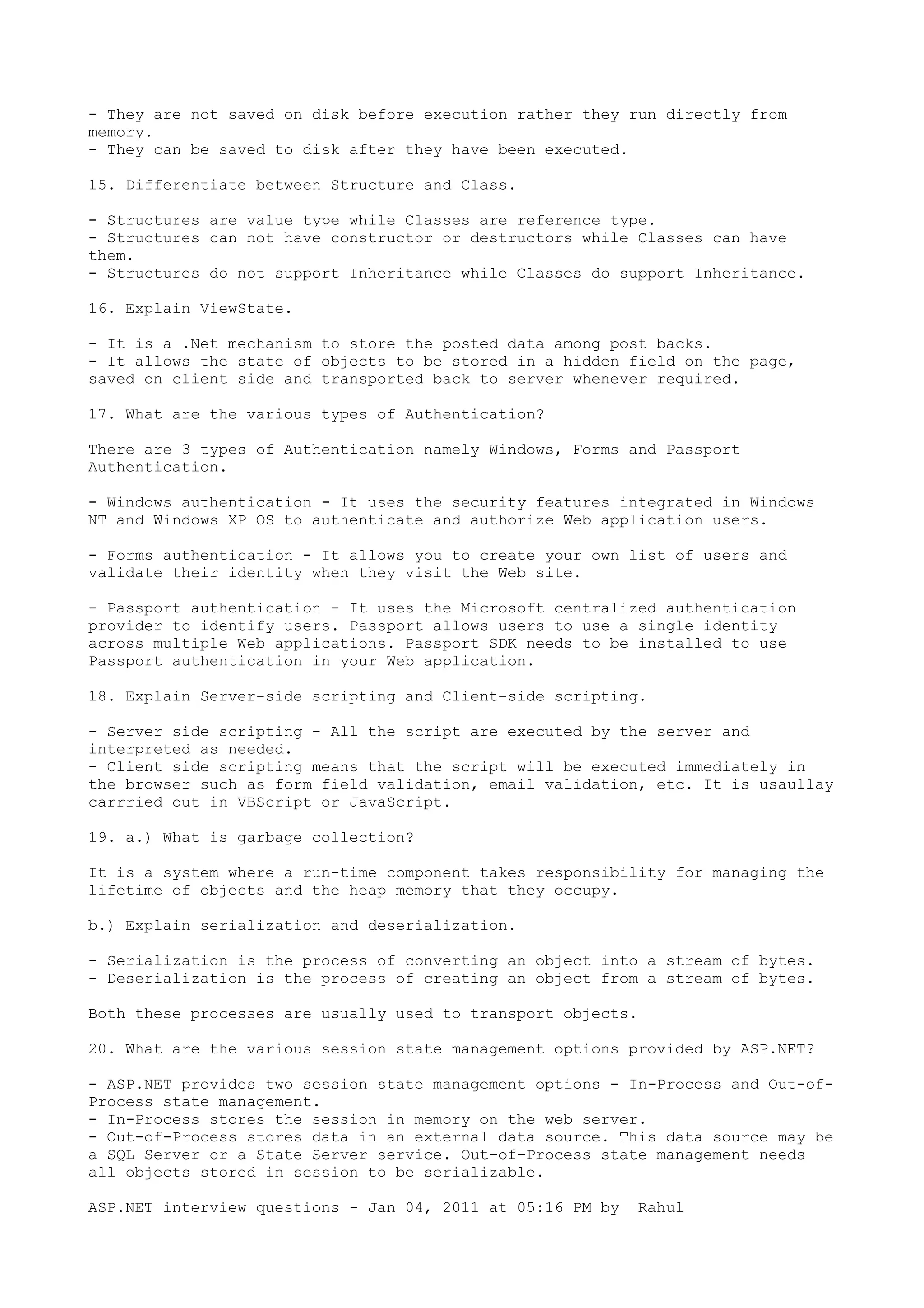 - They are not saved on disk before execution rather they run directly from 
memory. 
- They can be saved to disk after they have been executed. 
15. Differentiate between Structure and Class. 
- Structures are value type while Classes are reference type. 
- Structures can not have constructor or destructors while Classes can have 
them. 
- Structures do not support Inheritance while Classes do support Inheritance. 
16. Explain ViewState. 
- It is a .Net mechanism to store the posted data among post backs. 
- It allows the state of objects to be stored in a hidden field on the page, 
saved on client side and transported back to server whenever required. 
17. What are the various types of Authentication? 
There are 3 types of Authentication namely Windows, Forms and Passport 
Authentication. 
- Windows authentication - It uses the security features integrated in Windows 
NT and Windows XP OS to authenticate and authorize Web application users. 
- Forms authentication - It allows you to create your own list of users and 
validate their identity when they visit the Web site. 
- Passport authentication - It uses the Microsoft centralized authentication 
provider to identify users. Passport allows users to use a single identity 
across multiple Web applications. Passport SDK needs to be installed to use 
Passport authentication in your Web application. 
18. Explain Server-side scripting and Client-side scripting. 
- Server side scripting - All the script are executed by the server and 
interpreted as needed. 
- Client side scripting means that the script will be executed immediately in 
the browser such as form field validation, email validation, etc. It is usaullay 
carrried out in VBScript or JavaScript. 
19. a.) What is garbage collection? 
It is a system where a run-time component takes responsibility for managing the 
lifetime of objects and the heap memory that they occupy. 
b.) Explain serialization and deserialization. 
- Serialization is the process of converting an object into a stream of bytes. 
- Deserialization is the process of creating an object from a stream of bytes. 
Both these processes are usually used to transport objects. 
20. What are the various session state management options provided by ASP.NET? 
- ASP.NET provides two session state management options - In-Process and Out-of- 
Process state management. 
- In-Process stores the session in memory on the web server. 
- Out-of-Process stores data in an external data source. This data source may be 
a SQL Server or a State Server service. Out-of-Process state management needs 
all objects stored in session to be serializable. 
ASP.NET interview questions - Jan 04, 2011 at 05:16 PM by Rahul 
 