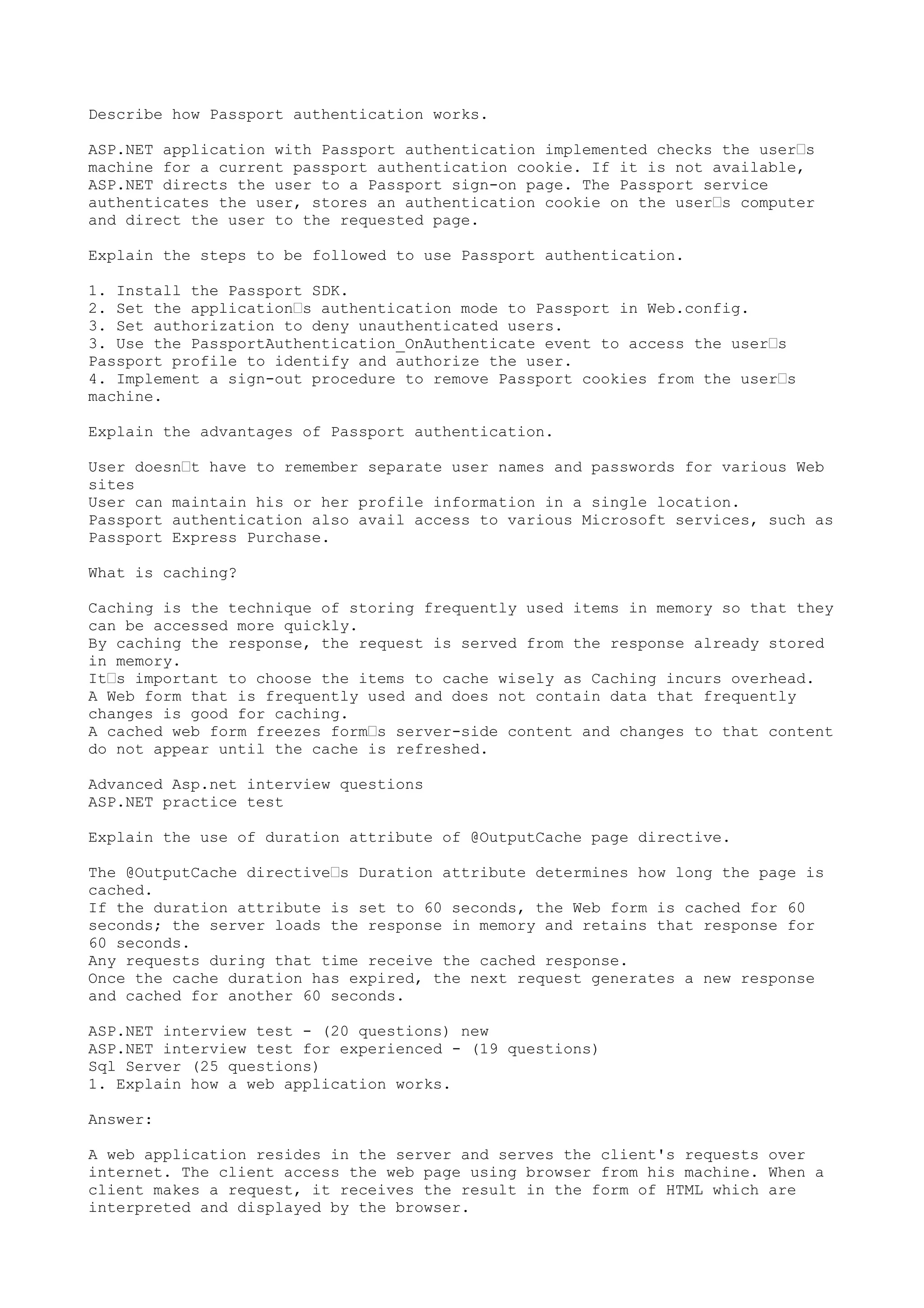 Describe how Passport authentication works. 
ASP.NET application with Passport authentication implemented checks the user’s 
machine for a current passport authentication cookie. If it is not available, 
ASP.NET directs the user to a Passport sign-on page. The Passport service 
authenticates the user, stores an authentication cookie on the user’s computer 
and direct the user to the requested page. 
Explain the steps to be followed to use Passport authentication. 
1. Install the Passport SDK. 
2. Set the application’s authentication mode to Passport in Web.config. 
3. Set authorization to deny unauthenticated users. 
3. Use the PassportAuthentication_OnAuthenticate event to access the user’s 
Passport profile to identify and authorize the user. 
4. Implement a sign-out procedure to remove Passport cookies from the user’s 
machine. 
Explain the advantages of Passport authentication. 
User doesn’t have to remember separate user names and passwords for various Web 
sites 
User can maintain his or her profile information in a single location. 
Passport authentication also avail access to various Microsoft services, such as 
Passport Express Purchase. 
What is caching? 
Caching is the technique of storing frequently used items in memory so that they 
can be accessed more quickly. 
By caching the response, the request is served from the response already stored 
in memory. 
It’s important to choose the items to cache wisely as Caching incurs overhead. 
A Web form that is frequently used and does not contain data that frequently 
changes is good for caching. 
A cached web form freezes form’s server-side content and changes to that content 
do not appear until the cache is refreshed. 
Advanced Asp.net interview questions 
ASP.NET practice test 
Explain the use of duration attribute of @OutputCache page directive. 
The @OutputCache directive’s Duration attribute determines how long the page is 
cached. 
If the duration attribute is set to 60 seconds, the Web form is cached for 60 
seconds; the server loads the response in memory and retains that response for 
60 seconds. 
Any requests during that time receive the cached response. 
Once the cache duration has expired, the next request generates a new response 
and cached for another 60 seconds. 
ASP.NET interview test - (20 questions) new 
ASP.NET interview test for experienced - (19 questions) 
Sql Server (25 questions) 
1. Explain how a web application works. 
Answer: 
A web application resides in the server and serves the client's requests over 
internet. The client access the web page using browser from his machine. When a 
client makes a request, it receives the result in the form of HTML which are 
interpreted and displayed by the browser. 
 