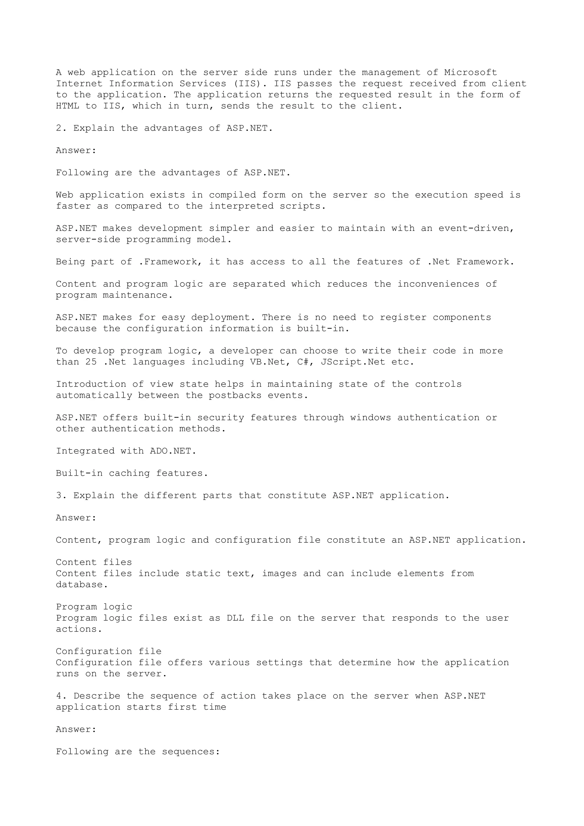 A web application on the server side runs under the management of Microsoft 
Internet Information Services (IIS). IIS passes the request received from client 
to the application. The application returns the requested result in the form of 
HTML to IIS, which in turn, sends the result to the client. 
2. Explain the advantages of ASP.NET. 
Answer: 
Following are the advantages of ASP.NET. 
Web application exists in compiled form on the server so the execution speed is 
faster as compared to the interpreted scripts. 
ASP.NET makes development simpler and easier to maintain with an event-driven, 
server-side programming model. 
Being part of .Framework, it has access to all the features of .Net Framework. 
Content and program logic are separated which reduces the inconveniences of 
program maintenance. 
ASP.NET makes for easy deployment. There is no need to register components 
because the configuration information is built-in. 
To develop program logic, a developer can choose to write their code in more 
than 25 .Net languages including VB.Net, C#, JScript.Net etc. 
Introduction of view state helps in maintaining state of the controls 
automatically between the postbacks events. 
ASP.NET offers built-in security features through windows authentication or 
other authentication methods. 
Integrated with ADO.NET. 
Built-in caching features. 
3. Explain the different parts that constitute ASP.NET application. 
Answer: 
Content, program logic and configuration file constitute an ASP.NET application. 
Content files 
Content files include static text, images and can include elements from 
database. 
Program logic 
Program logic files exist as DLL file on the server that responds to the user 
actions. 
Configuration file 
Configuration file offers various settings that determine how the application 
runs on the server. 
4. Describe the sequence of action takes place on the server when ASP.NET 
application starts first time 
Answer: 
Following are the sequences: 
 