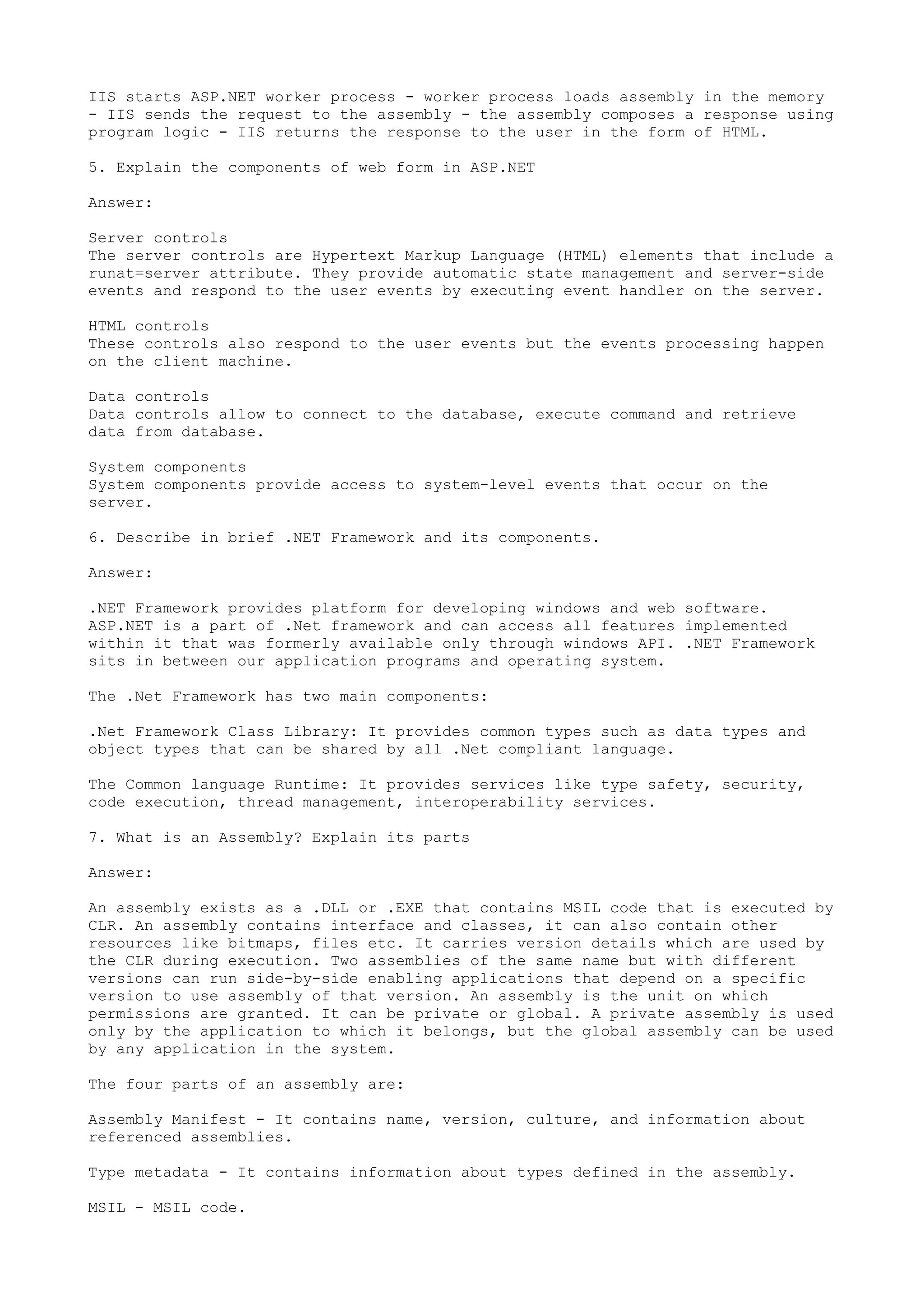 IIS starts ASP.NET worker process - worker process loads assembly in the memory 
- IIS sends the request to the assembly - the assembly composes a response using 
program logic - IIS returns the response to the user in the form of HTML. 
5. Explain the components of web form in ASP.NET 
Answer: 
Server controls 
The server controls are Hypertext Markup Language (HTML) elements that include a 
runat=server attribute. They provide automatic state management and server-side 
events and respond to the user events by executing event handler on the server. 
HTML controls 
These controls also respond to the user events but the events processing happen 
on the client machine. 
Data controls 
Data controls allow to connect to the database, execute command and retrieve 
data from database. 
System components 
System components provide access to system-level events that occur on the 
server. 
6. Describe in brief .NET Framework and its components. 
Answer: 
.NET Framework provides platform for developing windows and web software. 
ASP.NET is a part of .Net framework and can access all features implemented 
within it that was formerly available only through windows API. .NET Framework 
sits in between our application programs and operating system. 
The .Net Framework has two main components: 
.Net Framework Class Library: It provides common types such as data types and 
object types that can be shared by all .Net compliant language. 
The Common language Runtime: It provides services like type safety, security, 
code execution, thread management, interoperability services. 
7. What is an Assembly? Explain its parts 
Answer: 
An assembly exists as a .DLL or .EXE that contains MSIL code that is executed by 
CLR. An assembly contains interface and classes, it can also contain other 
resources like bitmaps, files etc. It carries version details which are used by 
the CLR during execution. Two assemblies of the same name but with different 
versions can run side-by-side enabling applications that depend on a specific 
version to use assembly of that version. An assembly is the unit on which 
permissions are granted. It can be private or global. A private assembly is used 
only by the application to which it belongs, but the global assembly can be used 
by any application in the system. 
The four parts of an assembly are: 
Assembly Manifest - It contains name, version, culture, and information about 
referenced assemblies. 
Type metadata - It contains information about types defined in the assembly. 
MSIL - MSIL code. 
 