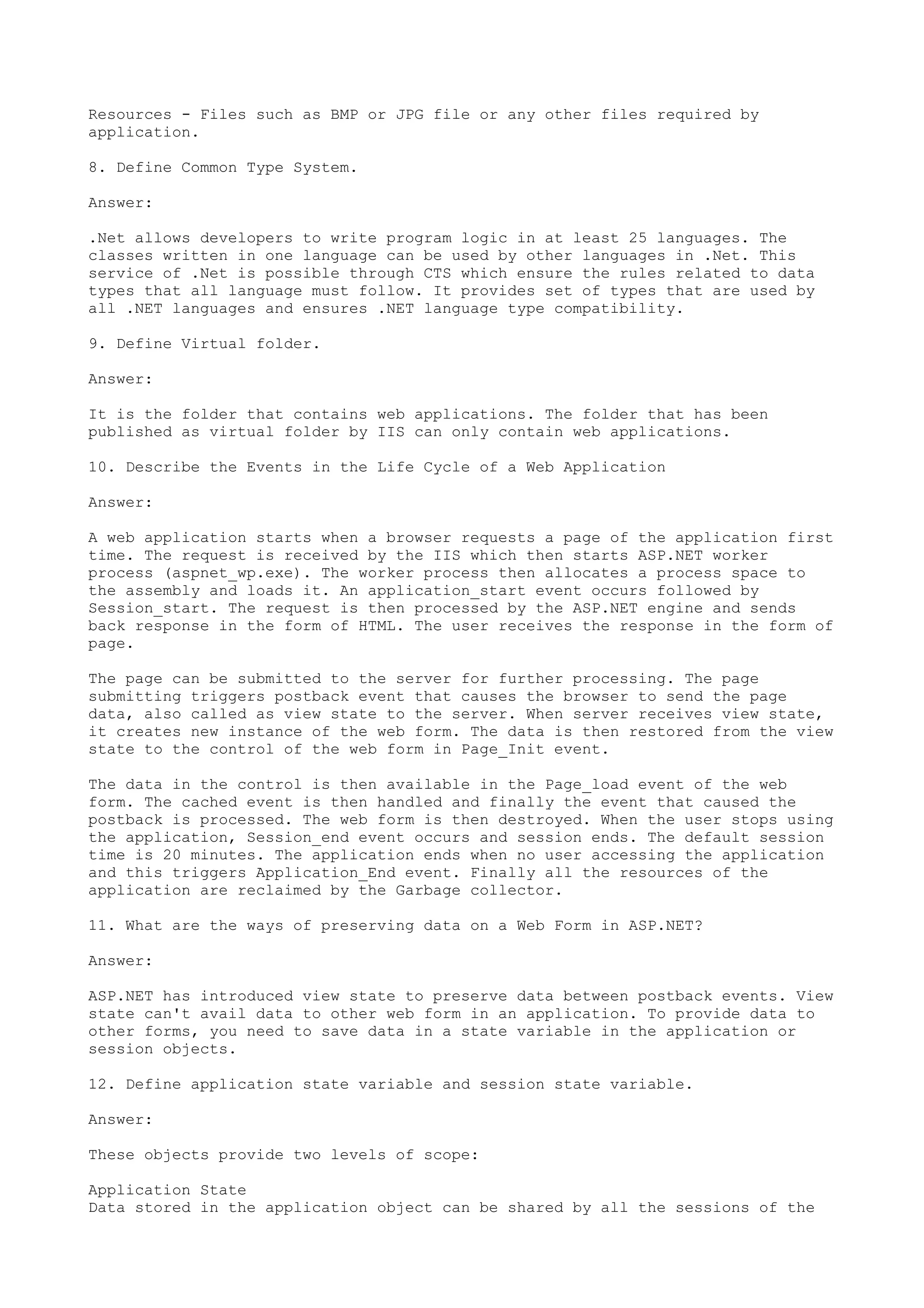 Resources - Files such as BMP or JPG file or any other files required by 
application. 
8. Define Common Type System. 
Answer: 
.Net allows developers to write program logic in at least 25 languages. The 
classes written in one language can be used by other languages in .Net. This 
service of .Net is possible through CTS which ensure the rules related to data 
types that all language must follow. It provides set of types that are used by 
all .NET languages and ensures .NET language type compatibility. 
9. Define Virtual folder. 
Answer: 
It is the folder that contains web applications. The folder that has been 
published as virtual folder by IIS can only contain web applications. 
10. Describe the Events in the Life Cycle of a Web Application 
Answer: 
A web application starts when a browser requests a page of the application first 
time. The request is received by the IIS which then starts ASP.NET worker 
process (aspnet_wp.exe). The worker process then allocates a process space to 
the assembly and loads it. An application_start event occurs followed by 
Session_start. The request is then processed by the ASP.NET engine and sends 
back response in the form of HTML. The user receives the response in the form of 
page. 
The page can be submitted to the server for further processing. The page 
submitting triggers postback event that causes the browser to send the page 
data, also called as view state to the server. When server receives view state, 
it creates new instance of the web form. The data is then restored from the view 
state to the control of the web form in Page_Init event. 
The data in the control is then available in the Page_load event of the web 
form. The cached event is then handled and finally the event that caused the 
postback is processed. The web form is then destroyed. When the user stops using 
the application, Session_end event occurs and session ends. The default session 
time is 20 minutes. The application ends when no user accessing the application 
and this triggers Application_End event. Finally all the resources of the 
application are reclaimed by the Garbage collector. 
11. What are the ways of preserving data on a Web Form in ASP.NET? 
Answer: 
ASP.NET has introduced view state to preserve data between postback events. View 
state can't avail data to other web form in an application. To provide data to 
other forms, you need to save data in a state variable in the application or 
session objects. 
12. Define application state variable and session state variable. 
Answer: 
These objects provide two levels of scope: 
Application State 
Data stored in the application object can be shared by all the sessions of the 
 