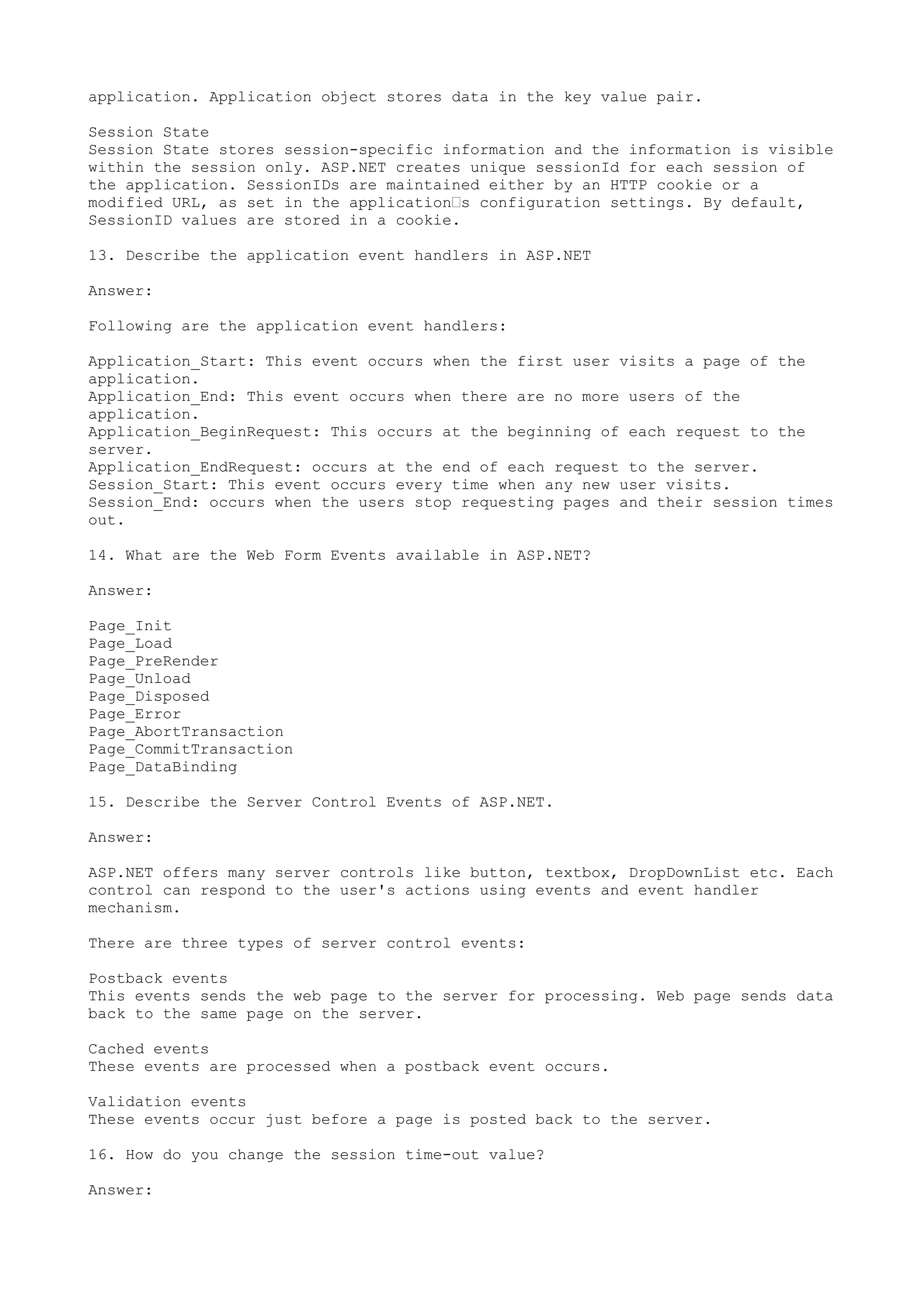 application. Application object stores data in the key value pair. 
Session State 
Session State stores session-specific information and the information is visible 
within the session only. ASP.NET creates unique sessionId for each session of 
the application. SessionIDs are maintained either by an HTTP cookie or a 
modified URL, as set in the application’s configuration settings. By default, 
SessionID values are stored in a cookie. 
13. Describe the application event handlers in ASP.NET 
Answer: 
Following are the application event handlers: 
Application_Start: This event occurs when the first user visits a page of the 
application. 
Application_End: This event occurs when there are no more users of the 
application. 
Application_BeginRequest: This occurs at the beginning of each request to the 
server. 
Application_EndRequest: occurs at the end of each request to the server. 
Session_Start: This event occurs every time when any new user visits. 
Session_End: occurs when the users stop requesting pages and their session times 
out. 
14. What are the Web Form Events available in ASP.NET? 
Answer: 
Page_Init 
Page_Load 
Page_PreRender 
Page_Unload 
Page_Disposed 
Page_Error 
Page_AbortTransaction 
Page_CommitTransaction 
Page_DataBinding 
15. Describe the Server Control Events of ASP.NET. 
Answer: 
ASP.NET offers many server controls like button, textbox, DropDownList etc. Each 
control can respond to the user's actions using events and event handler 
mechanism. 
There are three types of server control events: 
Postback events 
This events sends the web page to the server for processing. Web page sends data 
back to the same page on the server. 
Cached events 
These events are processed when a postback event occurs. 
Validation events 
These events occur just before a page is posted back to the server. 
16. How do you change the session time-out value? 
Answer: 
 