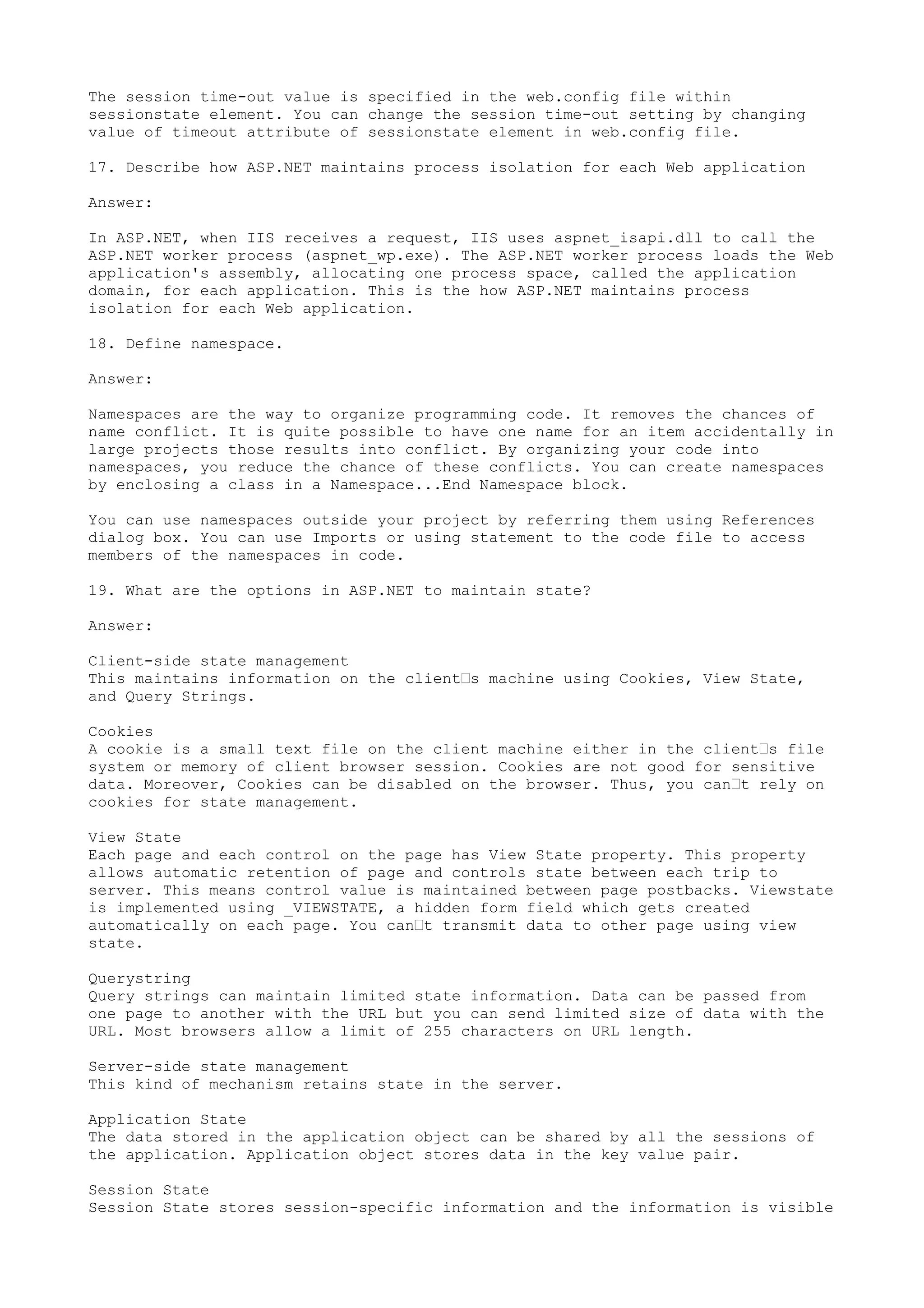 The session time-out value is specified in the web.config file within 
sessionstate element. You can change the session time-out setting by changing 
value of timeout attribute of sessionstate element in web.config file. 
17. Describe how ASP.NET maintains process isolation for each Web application 
Answer: 
In ASP.NET, when IIS receives a request, IIS uses aspnet_isapi.dll to call the 
ASP.NET worker process (aspnet_wp.exe). The ASP.NET worker process loads the Web 
application's assembly, allocating one process space, called the application 
domain, for each application. This is the how ASP.NET maintains process 
isolation for each Web application. 
18. Define namespace. 
Answer: 
Namespaces are the way to organize programming code. It removes the chances of 
name conflict. It is quite possible to have one name for an item accidentally in 
large projects those results into conflict. By organizing your code into 
namespaces, you reduce the chance of these conflicts. You can create namespaces 
by enclosing a class in a Namespace...End Namespace block. 
You can use namespaces outside your project by referring them using References 
dialog box. You can use Imports or using statement to the code file to access 
members of the namespaces in code. 
19. What are the options in ASP.NET to maintain state? 
Answer: 
Client-side state management 
This maintains information on the client’s machine using Cookies, View State, 
and Query Strings. 
Cookies 
A cookie is a small text file on the client machine either in the client’s file 
system or memory of client browser session. Cookies are not good for sensitive 
data. Moreover, Cookies can be disabled on the browser. Thus, you can’t rely on 
cookies for state management. 
View State 
Each page and each control on the page has View State property. This property 
allows automatic retention of page and controls state between each trip to 
server. This means control value is maintained between page postbacks. Viewstate 
is implemented using _VIEWSTATE, a hidden form field which gets created 
automatically on each page. You can’t transmit data to other page using view 
state. 
Querystring 
Query strings can maintain limited state information. Data can be passed from 
one page to another with the URL but you can send limited size of data with the 
URL. Most browsers allow a limit of 255 characters on URL length. 
Server-side state management 
This kind of mechanism retains state in the server. 
Application State 
The data stored in the application object can be shared by all the sessions of 
the application. Application object stores data in the key value pair. 
Session State 
Session State stores session-specific information and the information is visible 
 