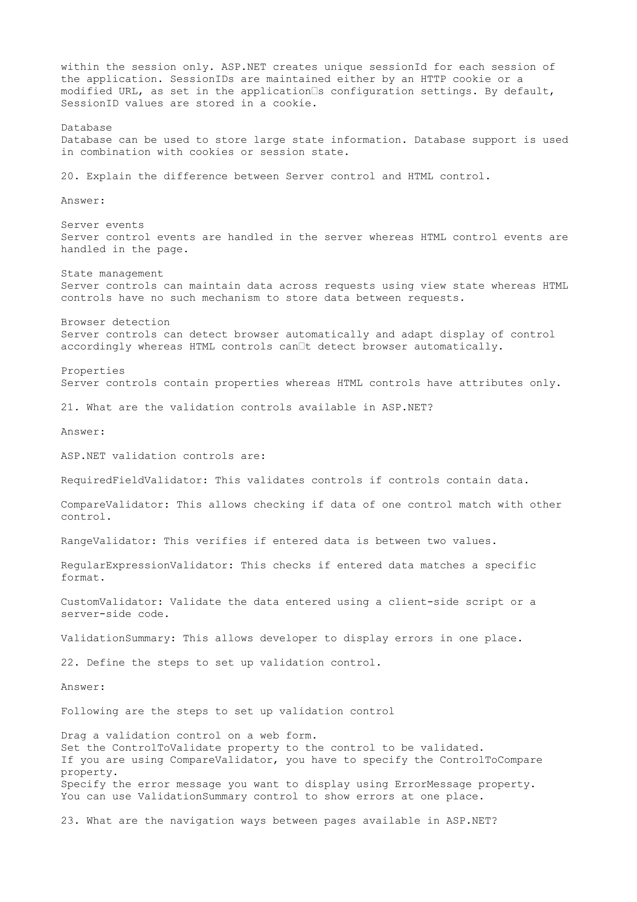 within the session only. ASP.NET creates unique sessionId for each session of 
the application. SessionIDs are maintained either by an HTTP cookie or a 
modified URL, as set in the application’s configuration settings. By default, 
SessionID values are stored in a cookie. 
Database 
Database can be used to store large state information. Database support is used 
in combination with cookies or session state. 
20. Explain the difference between Server control and HTML control. 
Answer: 
Server events 
Server control events are handled in the server whereas HTML control events are 
handled in the page. 
State management 
Server controls can maintain data across requests using view state whereas HTML 
controls have no such mechanism to store data between requests. 
Browser detection 
Server controls can detect browser automatically and adapt display of control 
accordingly whereas HTML controls can’t detect browser automatically. 
Properties 
Server controls contain properties whereas HTML controls have attributes only. 
21. What are the validation controls available in ASP.NET? 
Answer: 
ASP.NET validation controls are: 
RequiredFieldValidator: This validates controls if controls contain data. 
CompareValidator: This allows checking if data of one control match with other 
control. 
RangeValidator: This verifies if entered data is between two values. 
RegularExpressionValidator: This checks if entered data matches a specific 
format. 
CustomValidator: Validate the data entered using a client-side script or a 
server-side code. 
ValidationSummary: This allows developer to display errors in one place. 
22. Define the steps to set up validation control. 
Answer: 
Following are the steps to set up validation control 
Drag a validation control on a web form. 
Set the ControlToValidate property to the control to be validated. 
If you are using CompareValidator, you have to specify the ControlToCompare 
property. 
Specify the error message you want to display using ErrorMessage property. 
You can use ValidationSummary control to show errors at one place. 
23. What are the navigation ways between pages available in ASP.NET? 
 