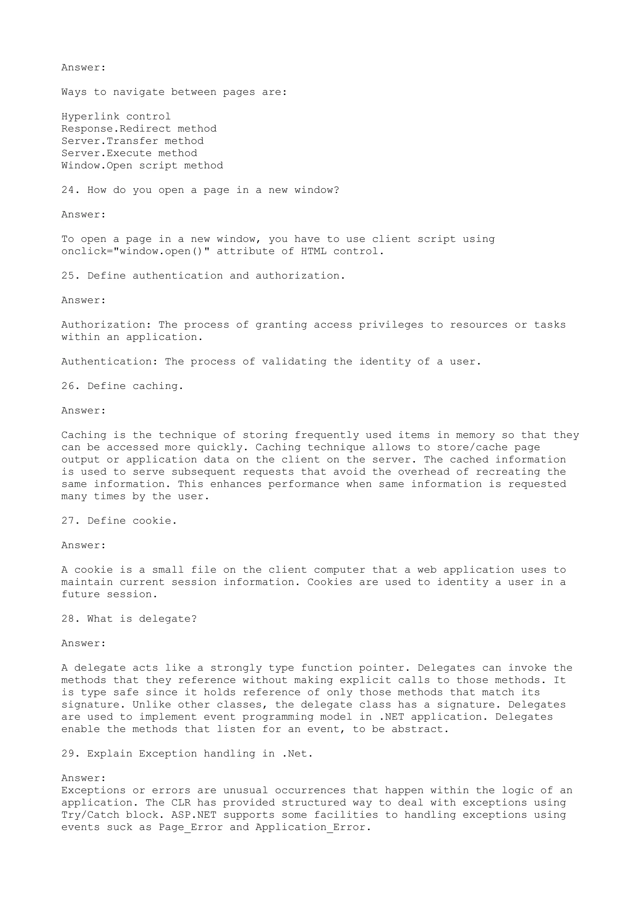 Answer: 
Ways to navigate between pages are: 
Hyperlink control 
Response.Redirect method 
Server.Transfer method 
Server.Execute method 
Window.Open script method 
24. How do you open a page in a new window? 
Answer: 
To open a page in a new window, you have to use client script using 
onclick="window.open()" attribute of HTML control. 
25. Define authentication and authorization. 
Answer: 
Authorization: The process of granting access privileges to resources or tasks 
within an application. 
Authentication: The process of validating the identity of a user. 
26. Define caching. 
Answer: 
Caching is the technique of storing frequently used items in memory so that they 
can be accessed more quickly. Caching technique allows to store/cache page 
output or application data on the client on the server. The cached information 
is used to serve subsequent requests that avoid the overhead of recreating the 
same information. This enhances performance when same information is requested 
many times by the user. 
27. Define cookie. 
Answer: 
A cookie is a small file on the client computer that a web application uses to 
maintain current session information. Cookies are used to identity a user in a 
future session. 
28. What is delegate? 
Answer: 
A delegate acts like a strongly type function pointer. Delegates can invoke the 
methods that they reference without making explicit calls to those methods. It 
is type safe since it holds reference of only those methods that match its 
signature. Unlike other classes, the delegate class has a signature. Delegates 
are used to implement event programming model in .NET application. Delegates 
enable the methods that listen for an event, to be abstract. 
29. Explain Exception handling in .Net. 
Answer: 
Exceptions or errors are unusual occurrences that happen within the logic of an 
application. The CLR has provided structured way to deal with exceptions using 
Try/Catch block. ASP.NET supports some facilities to handling exceptions using 
events suck as Page_Error and Application_Error. 
 