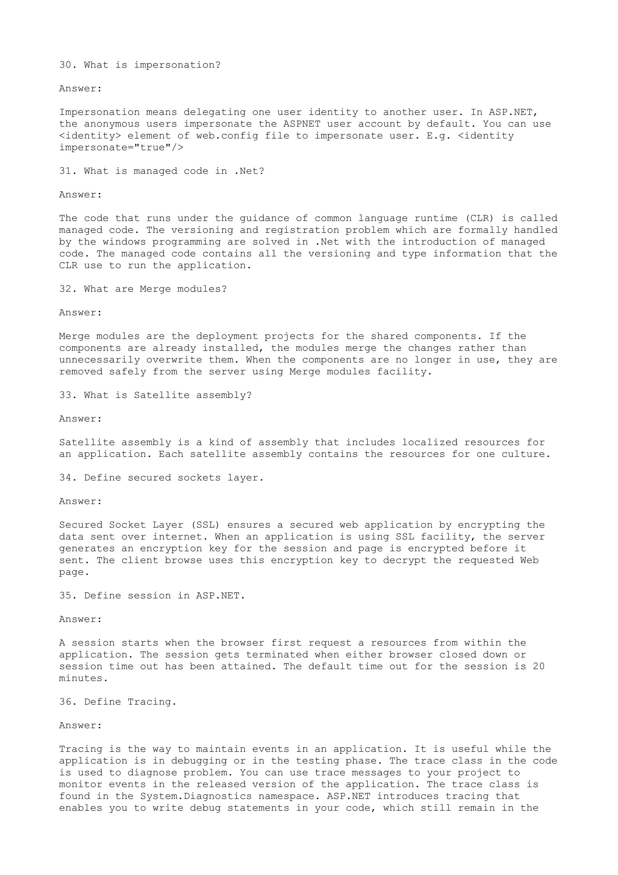 30. What is impersonation? 
Answer: 
Impersonation means delegating one user identity to another user. In ASP.NET, 
the anonymous users impersonate the ASPNET user account by default. You can use 
<identity> element of web.config file to impersonate user. E.g. <identity 
impersonate="true"/> 
31. What is managed code in .Net? 
Answer: 
The code that runs under the guidance of common language runtime (CLR) is called 
managed code. The versioning and registration problem which are formally handled 
by the windows programming are solved in .Net with the introduction of managed 
code. The managed code contains all the versioning and type information that the 
CLR use to run the application. 
32. What are Merge modules? 
Answer: 
Merge modules are the deployment projects for the shared components. If the 
components are already installed, the modules merge the changes rather than 
unnecessarily overwrite them. When the components are no longer in use, they are 
removed safely from the server using Merge modules facility. 
33. What is Satellite assembly? 
Answer: 
Satellite assembly is a kind of assembly that includes localized resources for 
an application. Each satellite assembly contains the resources for one culture. 
34. Define secured sockets layer. 
Answer: 
Secured Socket Layer (SSL) ensures a secured web application by encrypting the 
data sent over internet. When an application is using SSL facility, the server 
generates an encryption key for the session and page is encrypted before it 
sent. The client browse uses this encryption key to decrypt the requested Web 
page. 
35. Define session in ASP.NET. 
Answer: 
A session starts when the browser first request a resources from within the 
application. The session gets terminated when either browser closed down or 
session time out has been attained. The default time out for the session is 20 
minutes. 
36. Define Tracing. 
Answer: 
Tracing is the way to maintain events in an application. It is useful while the 
application is in debugging or in the testing phase. The trace class in the code 
is used to diagnose problem. You can use trace messages to your project to 
monitor events in the released version of the application. The trace class is 
found in the System.Diagnostics namespace. ASP.NET introduces tracing that 
enables you to write debug statements in your code, which still remain in the 
 