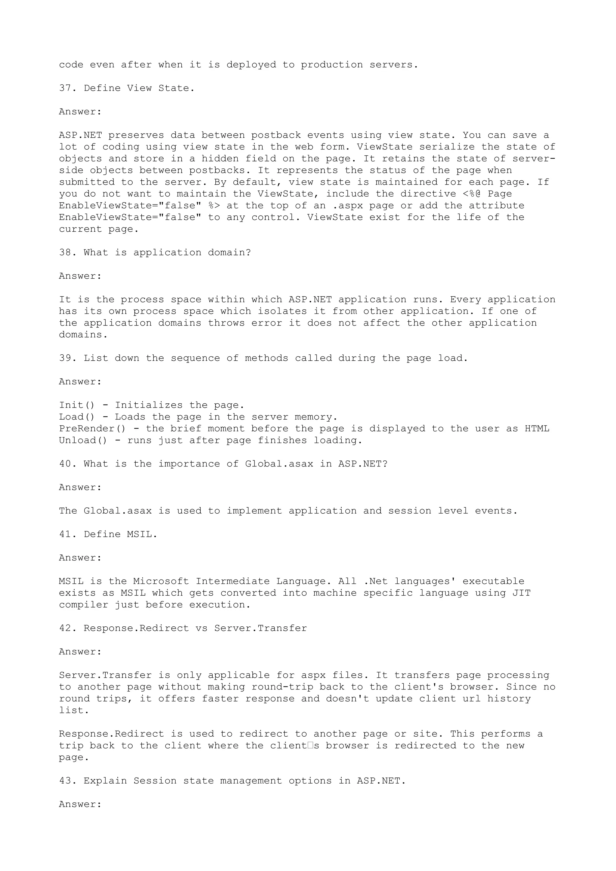 code even after when it is deployed to production servers. 
37. Define View State. 
Answer: 
ASP.NET preserves data between postback events using view state. You can save a 
lot of coding using view state in the web form. ViewState serialize the state of 
objects and store in a hidden field on the page. It retains the state of server-side 
objects between postbacks. It represents the status of the page when 
submitted to the server. By default, view state is maintained for each page. If 
you do not want to maintain the ViewState, include the directive <%@ Page 
EnableViewState="false" %> at the top of an .aspx page or add the attribute 
EnableViewState="false" to any control. ViewState exist for the life of the 
current page. 
38. What is application domain? 
Answer: 
It is the process space within which ASP.NET application runs. Every application 
has its own process space which isolates it from other application. If one of 
the application domains throws error it does not affect the other application 
domains. 
39. List down the sequence of methods called during the page load. 
Answer: 
Init() - Initializes the page. 
Load() - Loads the page in the server memory. 
PreRender() - the brief moment before the page is displayed to the user as HTML 
Unload() - runs just after page finishes loading. 
40. What is the importance of Global.asax in ASP.NET? 
Answer: 
The Global.asax is used to implement application and session level events. 
41. Define MSIL. 
Answer: 
MSIL is the Microsoft Intermediate Language. All .Net languages' executable 
exists as MSIL which gets converted into machine specific language using JIT 
compiler just before execution. 
42. Response.Redirect vs Server.Transfer 
Answer: 
Server.Transfer is only applicable for aspx files. It transfers page processing 
to another page without making round-trip back to the client's browser. Since no 
round trips, it offers faster response and doesn't update client url history 
list. 
Response.Redirect is used to redirect to another page or site. This performs a 
trip back to the client where the client’s browser is redirected to the new 
page. 
43. Explain Session state management options in ASP.NET. 
Answer: 
 