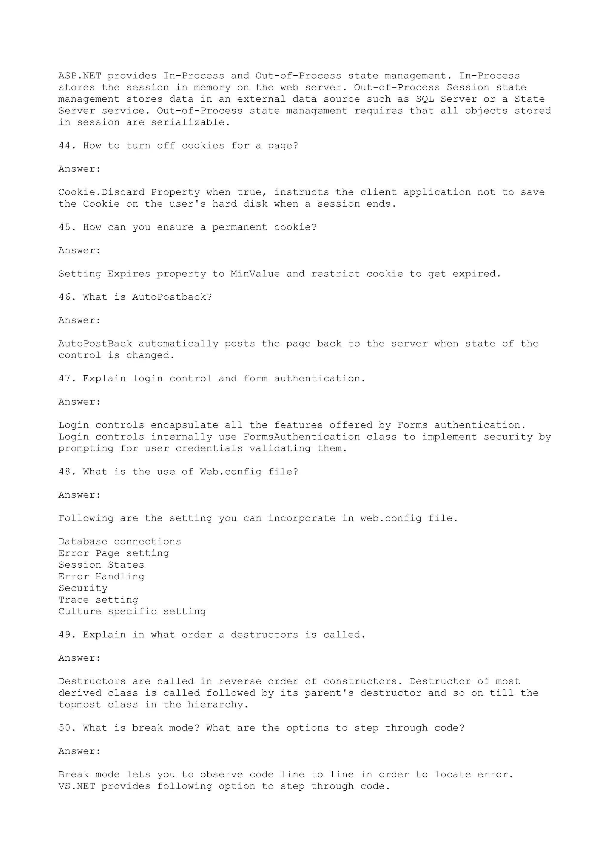 ASP.NET provides In-Process and Out-of-Process state management. In-Process 
stores the session in memory on the web server. Out-of-Process Session state 
management stores data in an external data source such as SQL Server or a State 
Server service. Out-of-Process state management requires that all objects stored 
in session are serializable. 
44. How to turn off cookies for a page? 
Answer: 
Cookie.Discard Property when true, instructs the client application not to save 
the Cookie on the user's hard disk when a session ends. 
45. How can you ensure a permanent cookie? 
Answer: 
Setting Expires property to MinValue and restrict cookie to get expired. 
46. What is AutoPostback? 
Answer: 
AutoPostBack automatically posts the page back to the server when state of the 
control is changed. 
47. Explain login control and form authentication. 
Answer: 
Login controls encapsulate all the features offered by Forms authentication. 
Login controls internally use FormsAuthentication class to implement security by 
prompting for user credentials validating them. 
48. What is the use of Web.config file? 
Answer: 
Following are the setting you can incorporate in web.config file. 
Database connections 
Error Page setting 
Session States 
Error Handling 
Security 
Trace setting 
Culture specific setting 
49. Explain in what order a destructors is called. 
Answer: 
Destructors are called in reverse order of constructors. Destructor of most 
derived class is called followed by its parent's destructor and so on till the 
topmost class in the hierarchy. 
50. What is break mode? What are the options to step through code? 
Answer: 
Break mode lets you to observe code line to line in order to locate error. 
VS.NET provides following option to step through code. 
 