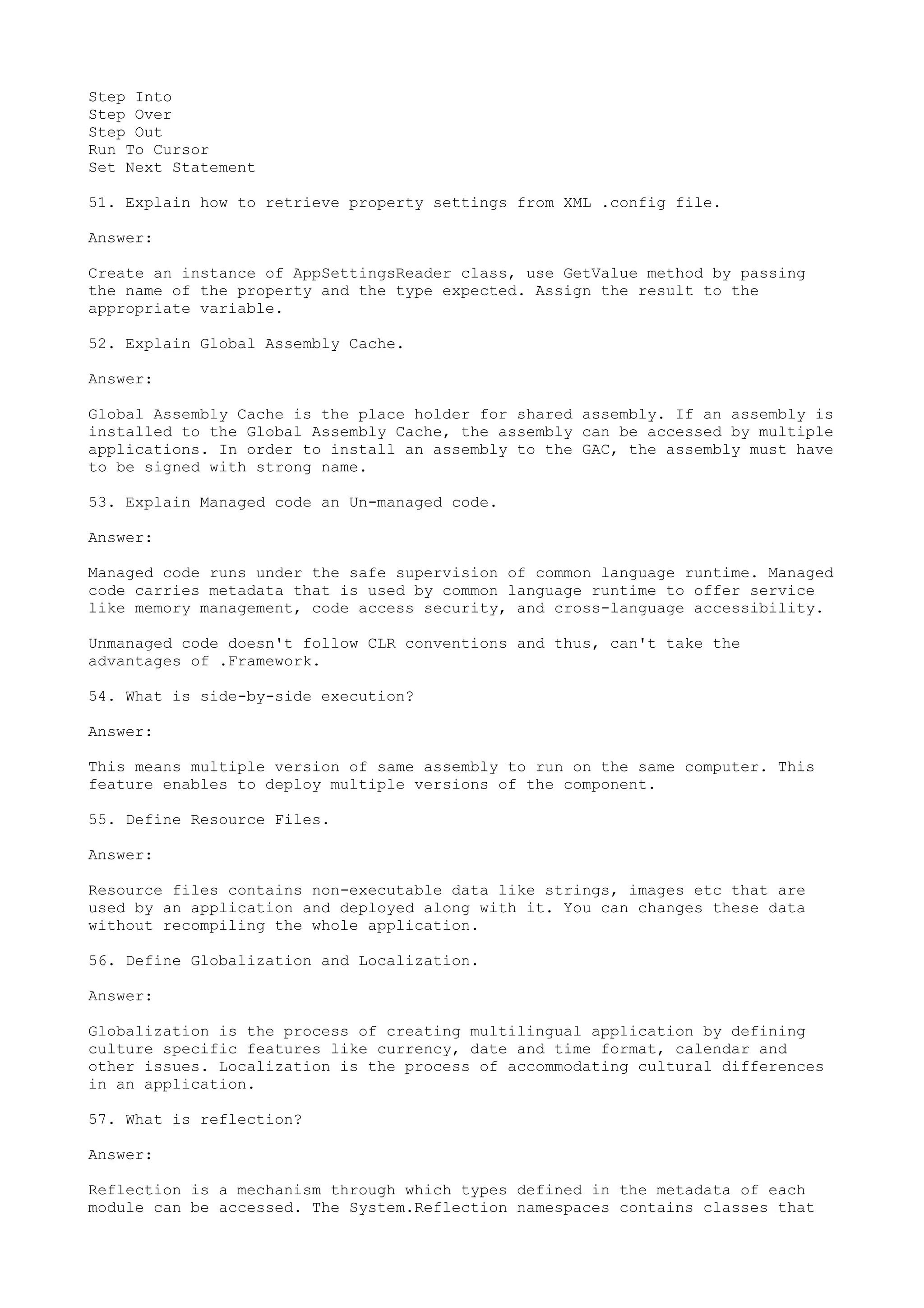 Step Into 
Step Over 
Step Out 
Run To Cursor 
Set Next Statement 
51. Explain how to retrieve property settings from XML .config file. 
Answer: 
Create an instance of AppSettingsReader class, use GetValue method by passing 
the name of the property and the type expected. Assign the result to the 
appropriate variable. 
52. Explain Global Assembly Cache. 
Answer: 
Global Assembly Cache is the place holder for shared assembly. If an assembly is 
installed to the Global Assembly Cache, the assembly can be accessed by multiple 
applications. In order to install an assembly to the GAC, the assembly must have 
to be signed with strong name. 
53. Explain Managed code an Un-managed code. 
Answer: 
Managed code runs under the safe supervision of common language runtime. Managed 
code carries metadata that is used by common language runtime to offer service 
like memory management, code access security, and cross-language accessibility. 
Unmanaged code doesn't follow CLR conventions and thus, can't take the 
advantages of .Framework. 
54. What is side-by-side execution? 
Answer: 
This means multiple version of same assembly to run on the same computer. This 
feature enables to deploy multiple versions of the component. 
55. Define Resource Files. 
Answer: 
Resource files contains non-executable data like strings, images etc that are 
used by an application and deployed along with it. You can changes these data 
without recompiling the whole application. 
56. Define Globalization and Localization. 
Answer: 
Globalization is the process of creating multilingual application by defining 
culture specific features like currency, date and time format, calendar and 
other issues. Localization is the process of accommodating cultural differences 
in an application. 
57. What is reflection? 
Answer: 
Reflection is a mechanism through which types defined in the metadata of each 
module can be accessed. The System.Reflection namespaces contains classes that 
 