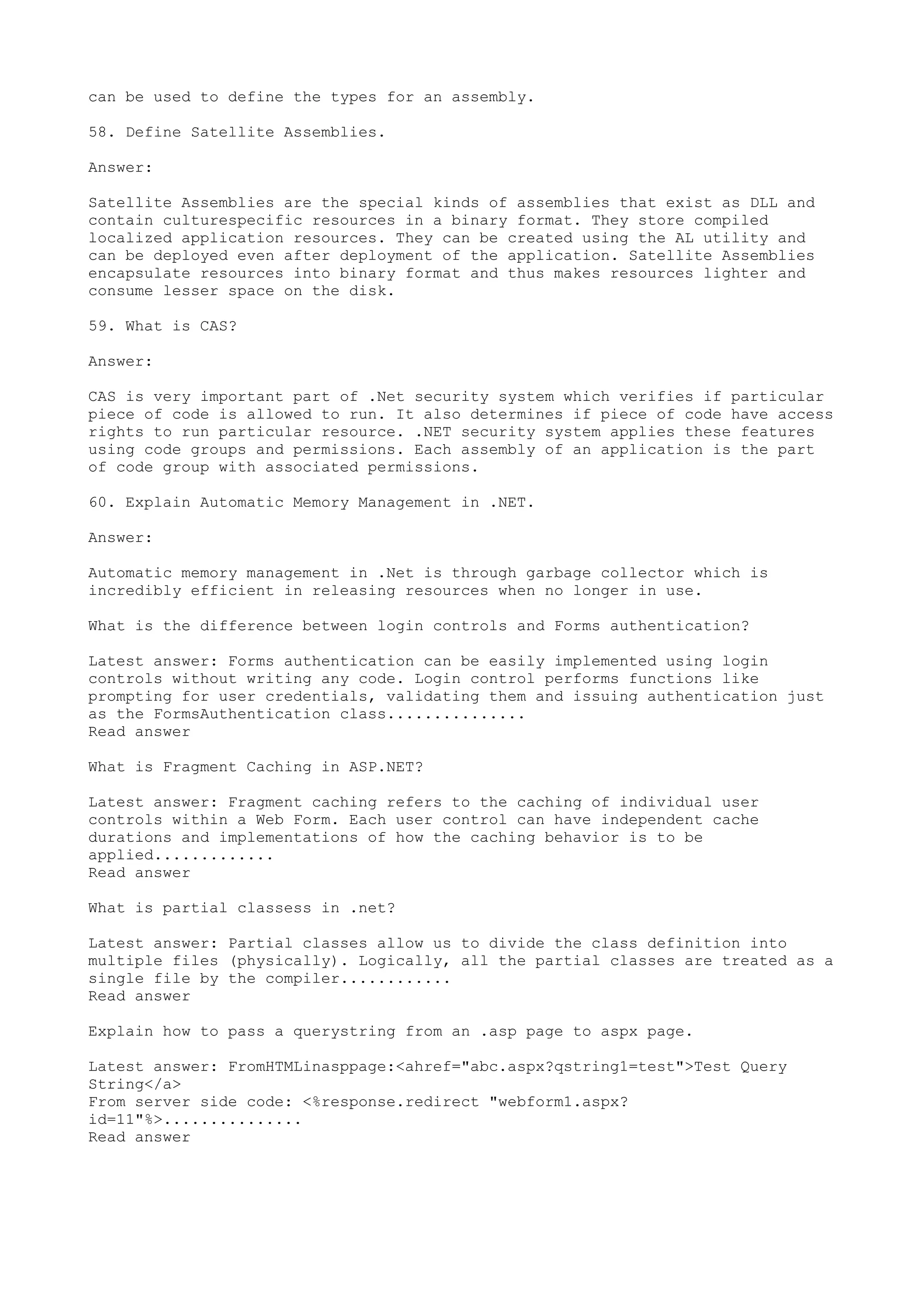 can be used to define the types for an assembly. 
58. Define Satellite Assemblies. 
Answer: 
Satellite Assemblies are the special kinds of assemblies that exist as DLL and 
contain culturespecific resources in a binary format. They store compiled 
localized application resources. They can be created using the AL utility and 
can be deployed even after deployment of the application. Satellite Assemblies 
encapsulate resources into binary format and thus makes resources lighter and 
consume lesser space on the disk. 
59. What is CAS? 
Answer: 
CAS is very important part of .Net security system which verifies if particular 
piece of code is allowed to run. It also determines if piece of code have access 
rights to run particular resource. .NET security system applies these features 
using code groups and permissions. Each assembly of an application is the part 
of code group with associated permissions. 
60. Explain Automatic Memory Management in .NET. 
Answer: 
Automatic memory management in .Net is through garbage collector which is 
incredibly efficient in releasing resources when no longer in use. 
What is the difference between login controls and Forms authentication? 
Latest answer: Forms authentication can be easily implemented using login 
controls without writing any code. Login control performs functions like 
prompting for user credentials, validating them and issuing authentication just 
as the FormsAuthentication class............... 
Read answer 
What is Fragment Caching in ASP.NET? 
Latest answer: Fragment caching refers to the caching of individual user 
controls within a Web Form. Each user control can have independent cache 
durations and implementations of how the caching behavior is to be 
applied............. 
Read answer 
What is partial classess in .net? 
Latest answer: Partial classes allow us to divide the class definition into 
multiple files (physically). Logically, all the partial classes are treated as a 
single file by the compiler............ 
Read answer 
Explain how to pass a querystring from an .asp page to aspx page. 
Latest answer: FromHTMLinasppage:<ahref="abc.aspx?qstring1=test">Test Query 
String</a> 
From server side code: <%response.redirect "webform1.aspx? 
id=11"%>............... 
Read answer 
