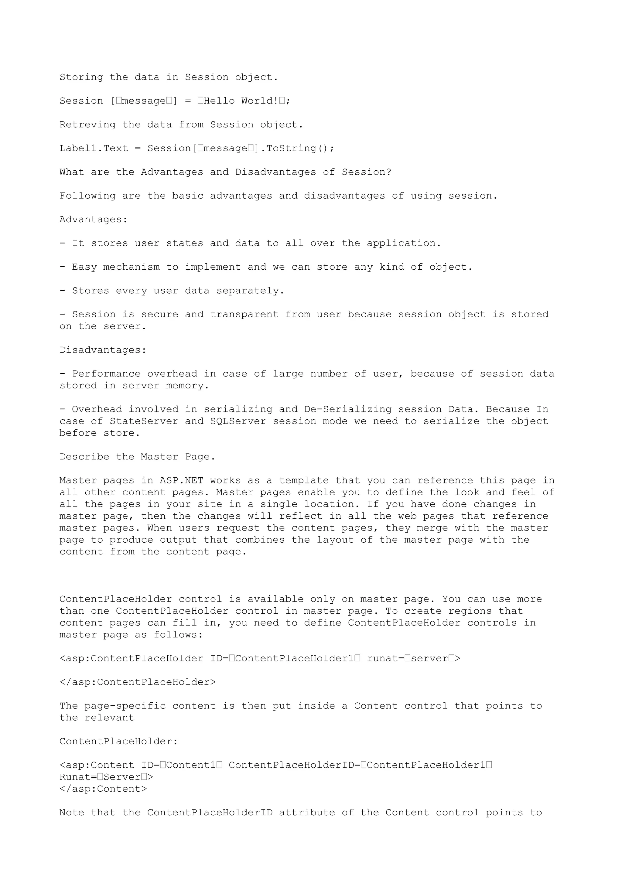 Storing the data in Session object. 
Session [’message’] = ’Hello World!’; 
Retreving the data from Session object. 
Label1.Text = Session[’message’].ToString(); 
What are the Advantages and Disadvantages of Session? 
Following are the basic advantages and disadvantages of using session. 
Advantages: 
- It stores user states and data to all over the application. 
- Easy mechanism to implement and we can store any kind of object. 
- Stores every user data separately. 
- Session is secure and transparent from user because session object is stored 
on the server. 
Disadvantages: 
- Performance overhead in case of large number of user, because of session data 
stored in server memory. 
- Overhead involved in serializing and De-Serializing session Data. Because In 
case of StateServer and SQLServer session mode we need to serialize the object 
before store. 
Describe the Master Page. 
Master pages in ASP.NET works as a template that you can reference this page in 
all other content pages. Master pages enable you to define the look and feel of 
all the pages in your site in a single location. If you have done changes in 
master page, then the changes will reflect in all the web pages that reference 
master pages. When users request the content pages, they merge with the master 
page to produce output that combines the layout of the master page with the 
content from the content page. 
ContentPlaceHolder control is available only on master page. You can use more 
than one ContentPlaceHolder control in master page. To create regions that 
content pages can fill in, you need to define ContentPlaceHolder controls in 
master page as follows: 
<asp:ContentPlaceHolder ID=’ContentPlaceHolder1’ runat=’server’> 
</asp:ContentPlaceHolder> 
The page-specific content is then put inside a Content control that points to 
the relevant 
ContentPlaceHolder: 
<asp:Content ID=’Content1’ ContentPlaceHolderID=’ContentPlaceHolder1’ 
Runat=’Server’> 
</asp:Content> 
Note that the ContentPlaceHolderID attribute of the Content control points to 
 