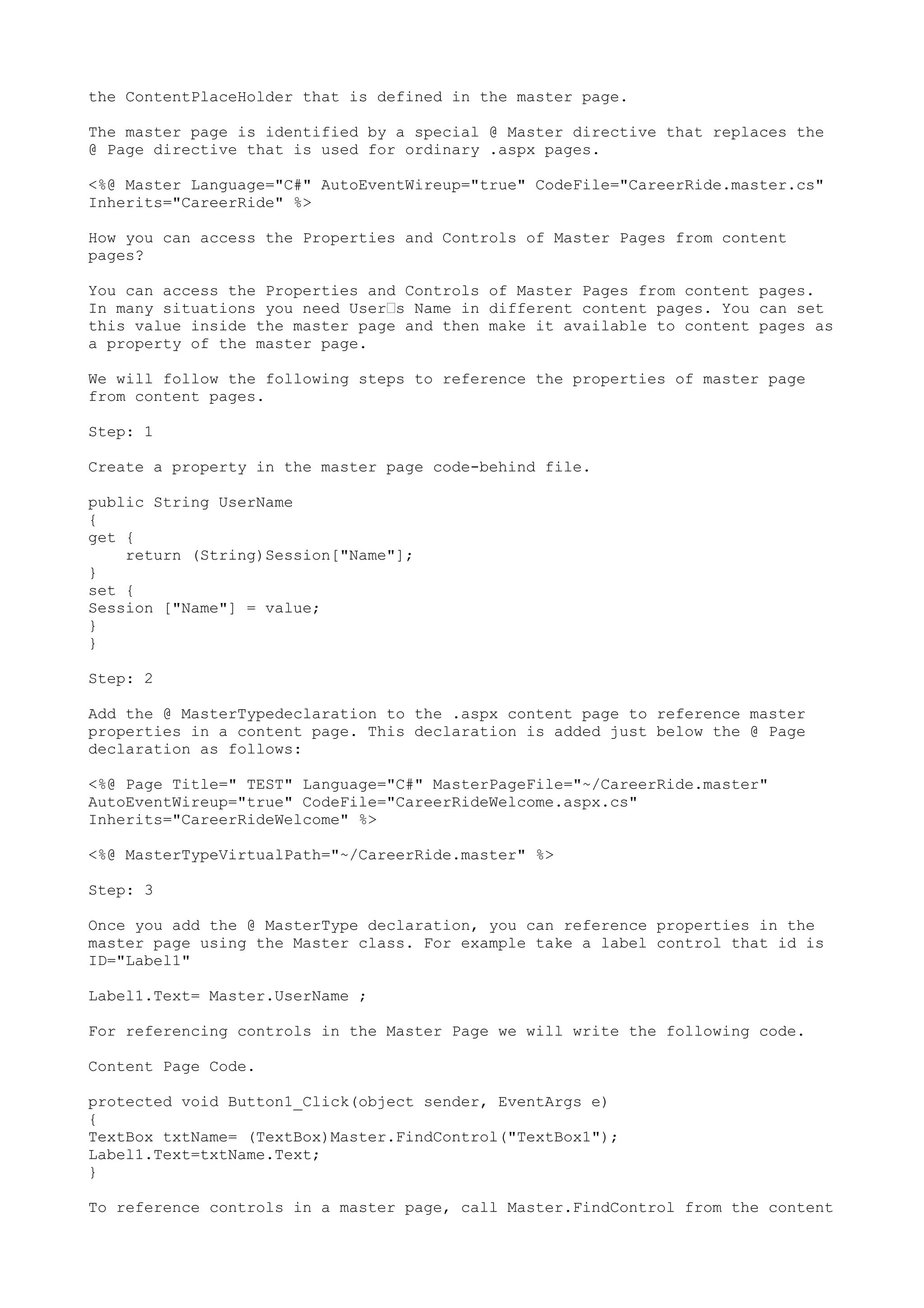 the ContentPlaceHolder that is defined in the master page. 
The master page is identified by a special @ Master directive that replaces the 
@ Page directive that is used for ordinary .aspx pages. 
<%@ Master Language="C#" AutoEventWireup="true" CodeFile="CareerRide.master.cs" 
Inherits="CareerRide" %> 
How you can access the Properties and Controls of Master Pages from content 
pages? 
You can access the Properties and Controls of Master Pages from content pages. 
In many situations you need User’s Name in different content pages. You can set 
this value inside the master page and then make it available to content pages as 
a property of the master page. 
We will follow the following steps to reference the properties of master page 
from content pages. 
Step: 1 
Create a property in the master page code-behind file. 
public String UserName 
{ 
get { 
return (String)Session["Name"]; 
} 
set { 
Session ["Name"] = value; 
}} 
Step: 2 
Add the @ MasterTypedeclaration to the .aspx content page to reference master 
properties in a content page. This declaration is added just below the @ Page 
declaration as follows: 
<%@ Page Title=" TEST" Language="C#" MasterPageFile="~/CareerRide.master" 
AutoEventWireup="true" CodeFile="CareerRideWelcome.aspx.cs" 
Inherits="CareerRideWelcome" %> 
<%@ MasterTypeVirtualPath="~/CareerRide.master" %> 
Step: 3 
Once you add the @ MasterType declaration, you can reference properties in the 
master page using the Master class. For example take a label control that id is 
ID="Label1" 
Label1.Text= Master.UserName ; 
For referencing controls in the Master Page we will write the following code. 
Content Page Code. 
protected void Button1_Click(object sender, EventArgs e) 
{ 
TextBox txtName= (TextBox)Master.FindControl("TextBox1"); 
Label1.Text=txtName.Text; 
} 
To reference controls in a master page, call Master.FindControl from the content 
 