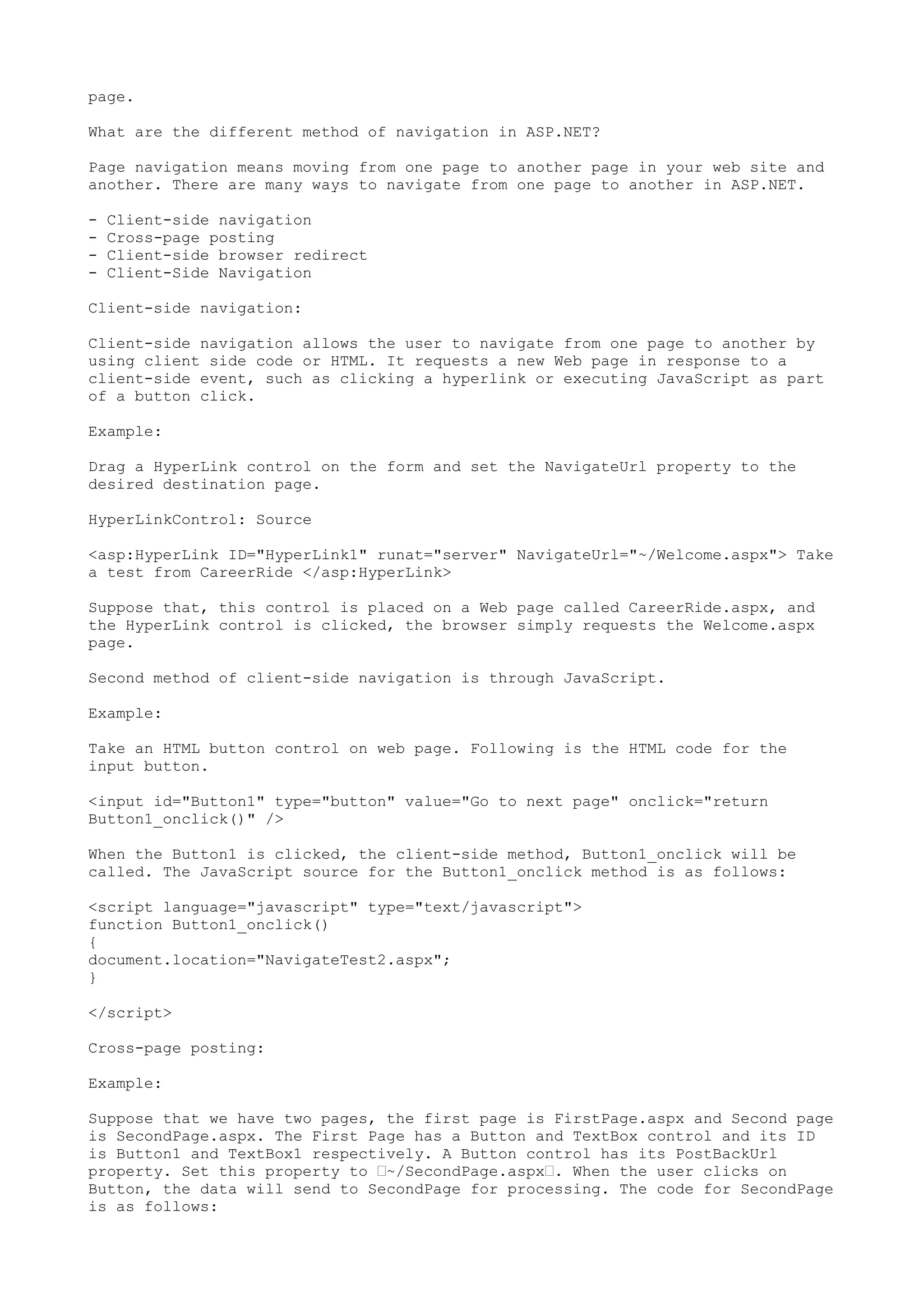 page. 
What are the different method of navigation in ASP.NET? 
Page navigation means moving from one page to another page in your web site and 
another. There are many ways to navigate from one page to another in ASP.NET. 
- Client-side navigation 
- Cross-page posting 
- Client-side browser redirect 
- Client-Side Navigation 
Client-side navigation: 
Client-side navigation allows the user to navigate from one page to another by 
using client side code or HTML. It requests a new Web page in response to a 
client-side event, such as clicking a hyperlink or executing JavaScript as part 
of a button click. 
Example: 
Drag a HyperLink control on the form and set the NavigateUrl property to the 
desired destination page. 
HyperLinkControl: Source 
<asp:HyperLink ID="HyperLink1" runat="server" NavigateUrl="~/Welcome.aspx"> Take 
a test from CareerRide </asp:HyperLink> 
Suppose that, this control is placed on a Web page called CareerRide.aspx, and 
the HyperLink control is clicked, the browser simply requests the Welcome.aspx 
page. 
Second method of client-side navigation is through JavaScript. 
Example: 
Take an HTML button control on web page. Following is the HTML code for the 
input button. 
<input id="Button1" type="button" value="Go to next page" onclick="return 
Button1_onclick()" /> 
When the Button1 is clicked, the client-side method, Button1_onclick will be 
called. The JavaScript source for the Button1_onclick method is as follows: 
<script language="javascript" type="text/javascript"> 
function Button1_onclick() 
{ 
document.location="NavigateTest2.aspx"; 
} 
</script> 
Cross-page posting: 
Example: 
Suppose that we have two pages, the first page is FirstPage.aspx and Second page 
is SecondPage.aspx. The First Page has a Button and TextBox control and its ID 
is Button1 and TextBox1 respectively. A Button control has its PostBackUrl 
property. Set this property to ’~/SecondPage.aspx’. When the user clicks on 
Button, the data will send to SecondPage for processing. The code for SecondPage 
is as follows: 
 
