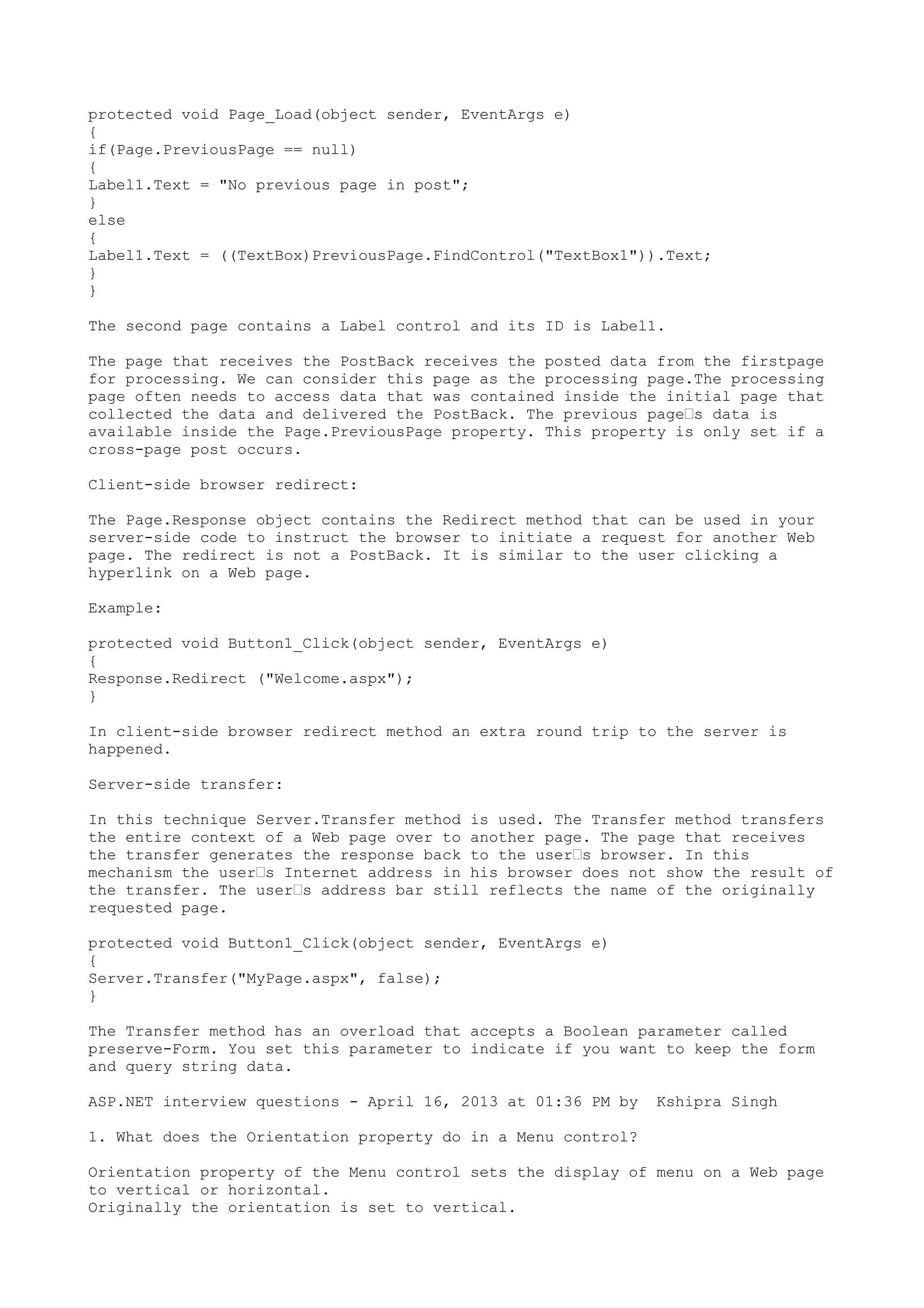 protected void Page_Load(object sender, EventArgs e) 
{ 
if(Page.PreviousPage == null) 
{ 
Label1.Text = "No previous page in post"; 
} 
else 
{ 
Label1.Text = ((TextBox)PreviousPage.FindControl("TextBox1")).Text; 
}} 
The second page contains a Label control and its ID is Label1. 
The page that receives the PostBack receives the posted data from the firstpage 
for processing. We can consider this page as the processing page.The processing 
page often needs to access data that was contained inside the initial page that 
collected the data and delivered the PostBack. The previous page’s data is 
available inside the Page.PreviousPage property. This property is only set if a 
cross-page post occurs. 
Client-side browser redirect: 
The Page.Response object contains the Redirect method that can be used in your 
server-side code to instruct the browser to initiate a request for another Web 
page. The redirect is not a PostBack. It is similar to the user clicking a 
hyperlink on a Web page. 
Example: 
protected void Button1_Click(object sender, EventArgs e) 
{ 
Response.Redirect ("Welcome.aspx"); 
} 
In client-side browser redirect method an extra round trip to the server is 
happened. 
Server-side transfer: 
In this technique Server.Transfer method is used. The Transfer method transfers 
the entire context of a Web page over to another page. The page that receives 
the transfer generates the response back to the user’s browser. In this 
mechanism the user’s Internet address in his browser does not show the result of 
the transfer. The user’s address bar still reflects the name of the originally 
requested page. 
protected void Button1_Click(object sender, EventArgs e) 
{ 
Server.Transfer("MyPage.aspx", false); 
} 
The Transfer method has an overload that accepts a Boolean parameter called 
preserve-Form. You set this parameter to indicate if you want to keep the form 
and query string data. 
ASP.NET interview questions - April 16, 2013 at 01:36 PM by Kshipra Singh 
1. What does the Orientation property do in a Menu control? 
Orientation property of the Menu control sets the display of menu on a Web page 
to vertical or horizontal. 
Originally the orientation is set to vertical. 
 