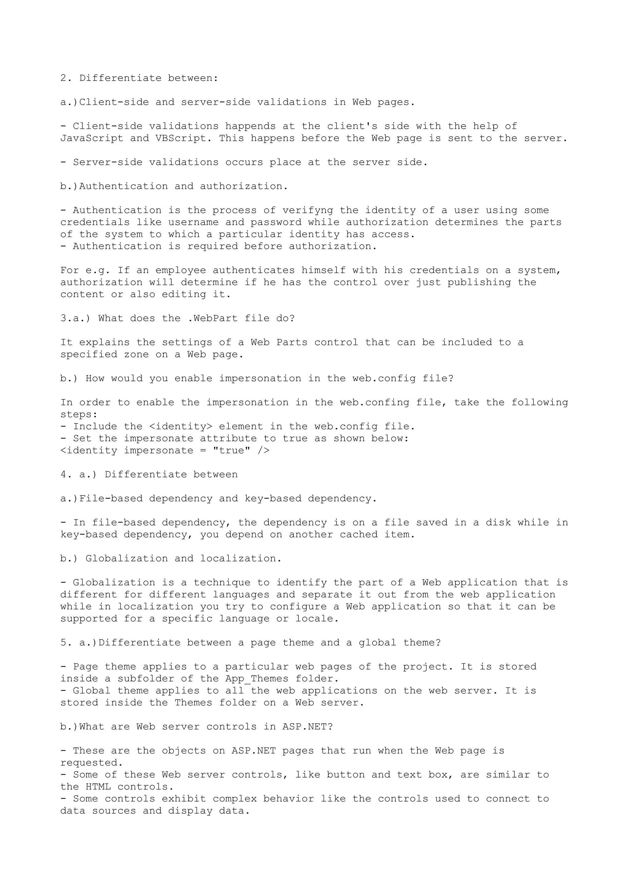 2. Differentiate between: 
a.)Client-side and server-side validations in Web pages. 
- Client-side validations happends at the client's side with the help of 
JavaScript and VBScript. This happens before the Web page is sent to the server. 
- Server-side validations occurs place at the server side. 
b.)Authentication and authorization. 
- Authentication is the process of verifyng the identity of a user using some 
credentials like username and password while authorization determines the parts 
of the system to which a particular identity has access. 
- Authentication is required before authorization. 
For e.g. If an employee authenticates himself with his credentials on a system, 
authorization will determine if he has the control over just publishing the 
content or also editing it. 
3.a.) What does the .WebPart file do? 
It explains the settings of a Web Parts control that can be included to a 
specified zone on a Web page. 
b.) How would you enable impersonation in the web.config file? 
In order to enable the impersonation in the web.confing file, take the following 
steps: 
- Include the <identity> element in the web.config file. 
- Set the impersonate attribute to true as shown below: 
<identity impersonate = "true" /> 
4. a.) Differentiate between 
a.)File-based dependency and key-based dependency. 
- In file-based dependency, the dependency is on a file saved in a disk while in 
key-based dependency, you depend on another cached item. 
b.) Globalization and localization. 
- Globalization is a technique to identify the part of a Web application that is 
different for different languages and separate it out from the web application 
while in localization you try to configure a Web application so that it can be 
supported for a specific language or locale. 
5. a.)Differentiate between a page theme and a global theme? 
- Page theme applies to a particular web pages of the project. It is stored 
inside a subfolder of the App_Themes folder. 
- Global theme applies to all the web applications on the web server. It is 
stored inside the Themes folder on a Web server. 
b.)What are Web server controls in ASP.NET? 
- These are the objects on ASP.NET pages that run when the Web page is 
requested. 
- Some of these Web server controls, like button and text box, are similar to 
the HTML controls. 
- Some controls exhibit complex behavior like the controls used to connect to 
data sources and display data. 
 