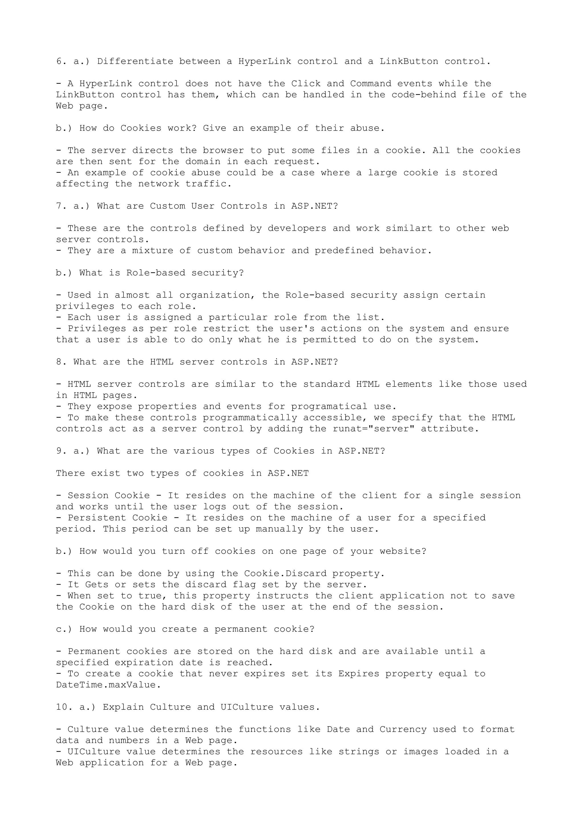 6. a.) Differentiate between a HyperLink control and a LinkButton control. 
- A HyperLink control does not have the Click and Command events while the 
LinkButton control has them, which can be handled in the code-behind file of the 
Web page. 
b.) How do Cookies work? Give an example of their abuse. 
- The server directs the browser to put some files in a cookie. All the cookies 
are then sent for the domain in each request. 
- An example of cookie abuse could be a case where a large cookie is stored 
affecting the network traffic. 
7. a.) What are Custom User Controls in ASP.NET? 
- These are the controls defined by developers and work similart to other web 
server controls. 
- They are a mixture of custom behavior and predefined behavior. 
b.) What is Role-based security? 
- Used in almost all organization, the Role-based security assign certain 
privileges to each role. 
- Each user is assigned a particular role from the list. 
- Privileges as per role restrict the user's actions on the system and ensure 
that a user is able to do only what he is permitted to do on the system. 
8. What are the HTML server controls in ASP.NET? 
- HTML server controls are similar to the standard HTML elements like those used 
in HTML pages. 
- They expose properties and events for programatical use. 
- To make these controls programmatically accessible, we specify that the HTML 
controls act as a server control by adding the runat="server" attribute. 
9. a.) What are the various types of Cookies in ASP.NET? 
There exist two types of cookies in ASP.NET 
- Session Cookie - It resides on the machine of the client for a single session 
and works until the user logs out of the session. 
- Persistent Cookie - It resides on the machine of a user for a specified 
period. This period can be set up manually by the user. 
b.) How would you turn off cookies on one page of your website? 
- This can be done by using the Cookie.Discard property. 
- It Gets or sets the discard flag set by the server. 
- When set to true, this property instructs the client application not to save 
the Cookie on the hard disk of the user at the end of the session. 
c.) How would you create a permanent cookie? 
- Permanent cookies are stored on the hard disk and are available until a 
specified expiration date is reached. 
- To create a cookie that never expires set its Expires property equal to 
DateTime.maxValue. 
10. a.) Explain Culture and UICulture values. 
- Culture value determines the functions like Date and Currency used to format 
data and numbers in a Web page. 
- UICulture value determines the resources like strings or images loaded in a 
Web application for a Web page. 
 