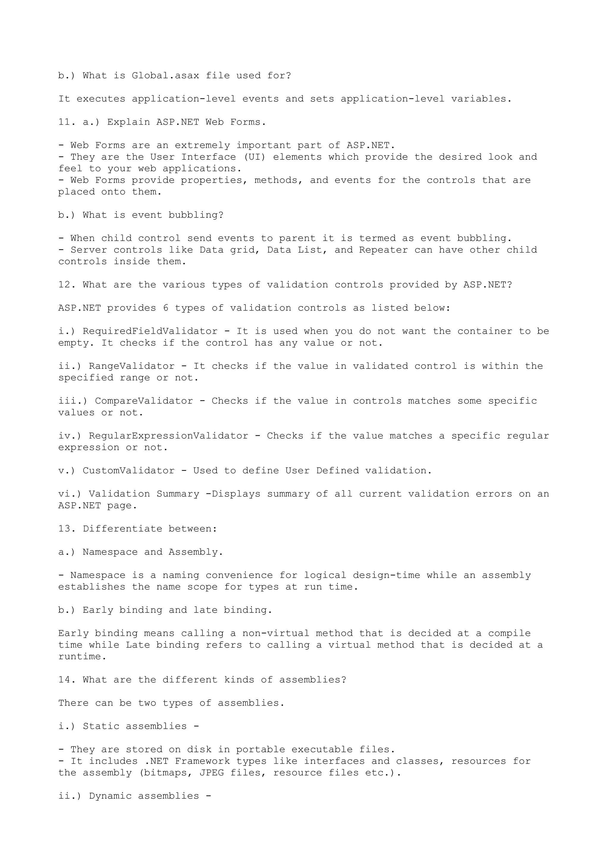b.) What is Global.asax file used for? 
It executes application-level events and sets application-level variables. 
11. a.) Explain ASP.NET Web Forms. 
- Web Forms are an extremely important part of ASP.NET. 
- They are the User Interface (UI) elements which provide the desired look and 
feel to your web applications. 
- Web Forms provide properties, methods, and events for the controls that are 
placed onto them. 
b.) What is event bubbling? 
- When child control send events to parent it is termed as event bubbling. 
- Server controls like Data grid, Data List, and Repeater can have other child 
controls inside them. 
12. What are the various types of validation controls provided by ASP.NET? 
ASP.NET provides 6 types of validation controls as listed below: 
i.) RequiredFieldValidator - It is used when you do not want the container to be 
empty. It checks if the control has any value or not. 
ii.) RangeValidator - It checks if the value in validated control is within the 
specified range or not. 
iii.) CompareValidator - Checks if the value in controls matches some specific 
values or not. 
iv.) RegularExpressionValidator - Checks if the value matches a specific regular 
expression or not. 
v.) CustomValidator - Used to define User Defined validation. 
vi.) Validation Summary -Displays summary of all current validation errors on an 
ASP.NET page. 
13. Differentiate between: 
a.) Namespace and Assembly. 
- Namespace is a naming convenience for logical design-time while an assembly 
establishes the name scope for types at run time. 
b.) Early binding and late binding. 
Early binding means calling a non-virtual method that is decided at a compile 
time while Late binding refers to calling a virtual method that is decided at a 
runtime. 
14. What are the different kinds of assemblies? 
There can be two types of assemblies. 
i.) Static assemblies - 
- They are stored on disk in portable executable files. 
- It includes .NET Framework types like interfaces and classes, resources for 
the assembly (bitmaps, JPEG files, resource files etc.). 
ii.) Dynamic assemblies - 
 