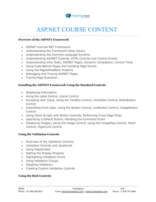 ASP.NET COURSE CONTENT, 
Overview of the ASPNET Framework 
 ASPNET and the NET Framework 
 Understanding the Framework Class Library 
 Understanding the Common Language Runtime 
 Understanding ASPNET Controls, HTML Controls and Control Events 
 Understanding View State, ASPNET Pages, Dynamic Compilation, Control Trees 
 Using Code-Behind Pages and Handling Page Events 
 Using the PageIsPostBack Property 
 Debugging and Tracing ASPNET Pages 
 Tracing Page Execution 
Installing the ASPNET Framework Using the Standard Controls 
 Displaying Information 
 Using the Label Control, Literal Control 
 Accepting User Input, Using the TextBox Control, CheckBox Control, RadioButton 
Control 
 Submitting Form Data, Using the Button Control, LinkButton Control, ImageButton 
Control 
 Using Client Scripts with Button Controls, Performing Cross-Page Posts 
 Specifying a Default Button, Handling the Command Event 
 Displaying Images, Using the Image Control, Using the ImageMap Control, Panel 
Control, HyperLink Control 
Using the Validation Controls 
 Overview of the Validation Controls 
 Validation Controls and JavaScript 
 Using PageIsValid 
 Setting the Display Property 
 Highlighting Validation Errors 
 Using Validation Groups 
 Disabling Validation 
 Creating Custom Validation Controls 
Using the Rich Controls 
----------------------------------------------------------------------------------------------------------------------------------------------------------------------------------------------- 
INDIA Trainingicon USA 
Phone: +91-966-690-0051 Email: info@trainingicon.com | www.trainingicon.com Phone: +1-408-791-8864 
 