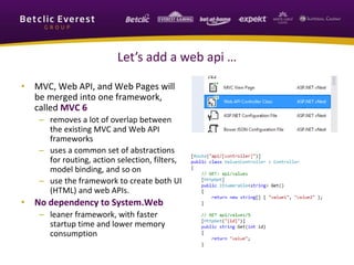 Let’s add a web api … 
• MVC, Web API, and Web Pages will 
be merged into one framework, 
called MVC 6 
– removes a lot of overlap between 
the existing MVC and Web API 
frameworks 
– uses a common set of abstractions 
for routing, action selection, filters, 
model binding, and so on 
– use the framework to create both UI 
(HTML) and web APIs. 
• No dependency to System.Web 
– leaner framework, with faster 
startup time and lower memory 
consumption 
 