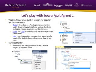 Let’s play with bower/gulp/grunt … 
• VS 2015 Preview has built-in support for popular 
package managers 
– Bower. Described as a “package manager for the 
web,” Bower lets you install and restore client-side 
packages, include JavaScript and CSS libraries. 
– Grunt and Gulp. Grunt and Gulp are JavaScript-based 
task runners. 
– npm : npm is a package manager that was originally 
created for Node.js. Bower, Grunt, and Gulp all use 
npm. 
• wwwroot folder 
– All of the static files (generated or not) in your 
project go into this folder 
 