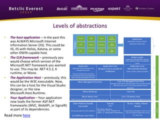 Levels of abstractions 
• The host application – in the past this 
was ALWAYS Microsoft Internet 
Information Server (IIS). This could be 
IIS, IIS with Helios, Katana, or some 
other OWIN capable host. 
• The CLR framework – previously you 
would choose which version of the 
Microsoft.NET framework you wanted 
to use. This may be .NET 4.5.2, K 
runtime, or Mono. 
• The Application Host – previously, this 
would be the W3C executable. Now, 
this can be a host for the Visual Studio 
designer, or the new 
Microsoft.Host.Runtime. 
• Your Application – Your application 
now loads the former ASP.NET 
frameworks (MVC, WebAPI, or SignalR) 
as part of its dependencies. 
Read more here 
 