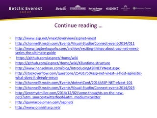 Continue reading … 
• http://www.asp.net/vnext/overview/aspnet-vnext 
• http://channel9.msdn.com/Events/Visual-Studio/Connect-event-2014/011 
• http://www.tugberkugurlu.com/archive/exciting-things-about-asp-net-vnext-series- 
the-ultimate-guide 
• https://github.com/aspnet/Home/wiki 
• https://github.com/aspnet/Home/wiki/KRuntime-structure 
• http://www.hanselman.com/blog/IntroducingASPNETVNext.aspx 
• http://stackoverflow.com/questions/25431750/asp-net-vnext-is-host-agnostic-what- 
does-it-deeply-mean 
• http://channel9.msdn.com/Events/dotnetConf/2014/ASP-NET-vNext-101 
• http://channel9.msdn.com/Events/Visual-Studio/Connect-event-2014/023 
• http://jeremydmiller.com/2014/12/02/some-thoughts-on-the-new-net/? 
utm_source=twitterfeed&utm_medium=twitter 
• http://gunnarpeipman.com/aspnet/ 
• http://www.omnisharp.net/ 
 