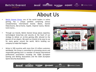 About Us 
• Betclic Everest Group, one of the world leaders in online 
gaming, has a unique portfolio comprising various 
complementary international brands: Betclic, Everest 
Poker/Casino, Bet-at-home, Expekt, Imperial Casino, Monte- 
Carlo Casino… 
• Through our brands, Betclic Everest Group places expertise, 
technological know-how and security at the heart of our 
strategy to deliver an on-line gaming offer attuned to the 
passion of our players. We want our brands to be easy to use 
for every gamer around the world. We’re building our 
company to make that happen. 
• Active in 100 countries with more than 12 million customers 
worldwide, the Group is committed to promoting secure and 
responsible gaming and is a member of several international 
professional associations including the EGBA (European 
Gaming and Betting Association) and the ESSA (European 
Sports Security Association). 
 