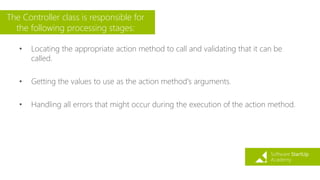 The Controller class is responsible for
the following processing stages:
• Locating the appropriate action method to call and validating that it can be
called.
• Getting the values to use as the action method's arguments.
• Handling all errors that might occur during the execution of the action method.
 