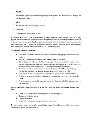  Model
This layer of application is primarily targeting the management and maintenance of the logic for
the application data.
 View
This layer handles the data display portion.
 Controller
It manages the user interaction part.
The primary attraction of MVC architecture is the easy management and implementation of complex
applications wherein there is least dependency amongst all the three layers and equal attention on each
of them. Since the work gets distributed, the developers breathe in air in their own compartmental
layer, they are working in. Hence, this model proves to a light weight, integrated and secure framework,
also knitting in the features of the traditional ASP .NET web forms model.
Salient Features of ASP .NET MVC
 Since it has a customizable framework, there are options of plugging in independent view
engines.
 Because of segregation of layers, there is ease of handling complexity.
 Due to the parallel existence of different logic layers, the developers find it easy to control
the entire process of development since the layers get divided between them and hence it is
easy to manage. There is total control of the application with the developers.
 Availability of certain prominent and important features such as URL authentication,
membership and roles, Forms authentication as existing in the original .NET
 Presence of ASP .NET routing features which lets the system handle searchable URLs.
 Availability of an enriched routing infrastructure because of presence of a Front controller
pattern.
 Recommended for teams with larger size and for developers who look for higher control on
the application.
Let us look at the highlighted features of ASP .NET MVC 5.2, which is the latest release up till
now:
 Updation and modification of route prefixes in centralized places
 Changes in Attribute routing
 Controller filtration
 In attribute routes, automatic generation of route names
The latest version is proving to be gaining popularity amongst the developers as well as the end users.
Let us wait and watch for more to come.
 