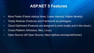 ASP.NET 5 Features
• More Faster (Faster startup times, Lower memory, Higher density)
• Totally Modular (Features and Framework as packages)
• Cloud Optimized (Features are designed to work locally and in the cloud.)
• Cross-Platform (Windows, Mac, Linux)
• Open Source (All Open Source, https://github.com/aspnet/home/)