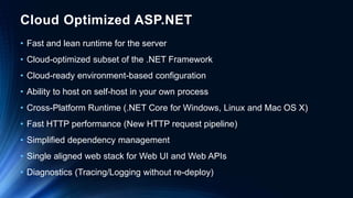 Cloud Optimized ASP.NET
• Fast and lean runtime for the server
• Cloud-optimized subset of the .NET Framework
• Cloud-ready environment-based configuration
• Ability to host on self-host in your own process
• Cross-Platform Runtime (.NET Core for Windows, Linux and Mac OS X)
• Fast HTTP performance (New HTTP request pipeline)
• Simplified dependency management
• Single aligned web stack for Web UI and Web APIs
• Diagnostics (Tracing/Logging without re-deploy)