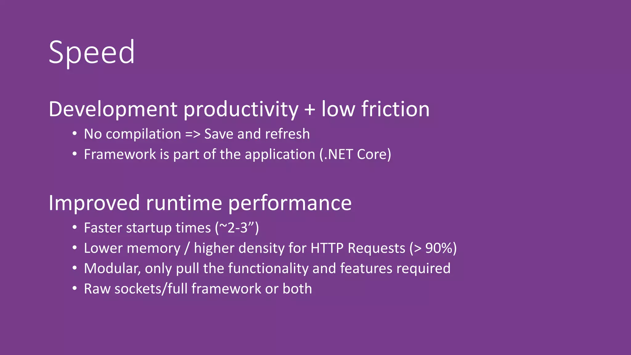 Speed
Development productivity + low friction
• No compilation => Save and refresh
• Framework is part of the application (.NET Core)
Improved runtime performance
• Faster startup times (~2-3”)
• Lower memory / higher density for HTTP Requests (> 90%)
• Modular, only pull the functionality and features required
• Raw sockets/full framework or both
 