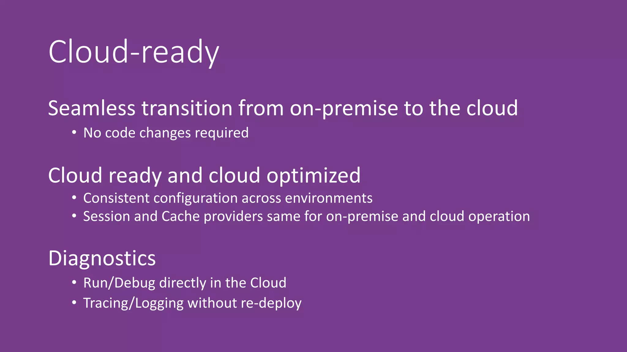 Cloud-ready
Seamless transition from on-premise to the cloud
• No code changes required
Diagnostics
• Run/Debug directly in the Cloud
• Tracing/Logging without re-deploy
Cloud ready and cloud optimized
• Consistent configuration across environments
• Session and Cache providers same for on-premise and cloud operation
 