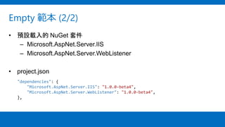 Empty 範本 (2/2)
• 預設載入的 NuGet 套件
– Microsoft.AspNet.Server.IIS
– Microsoft.AspNet.Server.WebListener
• project.json
"dependencies": {
"Microsoft.AspNet.Server.IIS": "1.0.0-beta4",
"Microsoft.AspNet.Server.WebListener": "1.0.0-beta4",
},
 