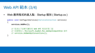 Web API 範本 (3/4)
• Web 應用程式的進入點：Startup 類別 ( Startup.cs )
public void ConfigureServices(IServiceCollection services)
{
services.AddMvc();
// 取消以下註解可讓你的 Web API 相容於第二版
// 你需要加入 Microsoft.AspNet.Mvc.WebApiCompatShim 套件
// services.AddWebApiConventions();
}
 