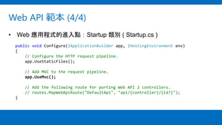 Web API 範本 (4/4)
• Web 應用程式的進入點：Startup 類別 ( Startup.cs )
public void Configure(IApplicationBuilder app, IHostingEnvironment env)
{
// Configure the HTTP request pipeline.
app.UseStaticFiles();
// Add MVC to the request pipeline.
app.UseMvc();
// Add the following route for porting Web API 2 controllers.
// routes.MapWebApiRoute("DefaultApi", "api/{controller}/{id?}");
}
 