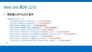 Web Site 範本 (2/5)
• 預設載入的 NuGet 套件
"dependencies": {
"EntityFramework.SqlServer": "7.0.0-beta4",
"EntityFramework.Commands": "7.0.0-beta4",
"Microsoft.AspNet.Mvc": "6.0.0-beta4",
"Microsoft.AspNet.Mvc.TagHelpers": "6.0.0-beta4",
"Microsoft.AspNet.StaticFiles": "1.0.0-beta4",
"Microsoft.Framework.ConfigurationModel.Json": "1.0.0-beta4",
"Microsoft.Framework.ConfigurationModel.UserSecrets": "1.0.0-beta4",
"Microsoft.Framework.Logging": "1.0.0-beta4",
"Microsoft.Framework.Logging.Console": "1.0.0-beta4",
"Microsoft.VisualStudio.Web.BrowserLink.Loader": "1.0.0-beta4",
}
 