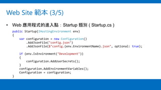 Web Site 範本 (3/5)
• Web 應用程式的進入點：Startup 類別 ( Startup.cs )
public Startup(IHostingEnvironment env)
{
var configuration = new Configuration()
.AddJsonFile("config.json")
.AddJsonFile($"config.{env.EnvironmentName}.json", optional: true);
if (env.IsEnvironment("Development"))
{
configuration.AddUserSecrets();
}
configuration.AddEnvironmentVariables();
Configuration = configuration;
}
 