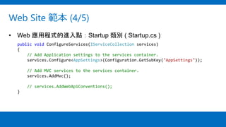 Web Site 範本 (4/5)
• Web 應用程式的進入點：Startup 類別 ( Startup.cs )
public void ConfigureServices(IServiceCollection services)
{
// Add Application settings to the services container.
services.Configure<AppSettings>(Configuration.GetSubKey("AppSettings"));
// Add MVC services to the services container.
services.AddMvc();
// services.AddWebApiConventions();
}
 