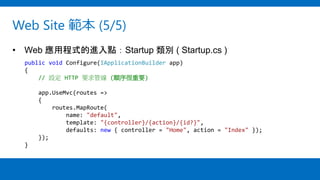 Web Site 範本 (5/5)
• Web 應用程式的進入點：Startup 類別 ( Startup.cs )
public void Configure(IApplicationBuilder app)
{
// 設定 HTTP 要求管線 (順序很重要)
app.UseMvc(routes =>
{
routes.MapRoute(
name: "default",
template: "{controller}/{action}/{id?}",
defaults: new { controller = "Home", action = "Index" });
});
}
 