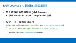 使用 ASP.NET 5 提供的錯誤頁面
• 加入錯誤頁面的中間件 (Middleware)
• 安裝 Microsoft.AspNet.Diagnostics 套件
• 設定 HTTP 要求管線流程
public void Configure(IApplicationBuilder app, IHostingEnvironment env)
{
// 記得載入 Microsoft.AspNet.Diagnostics 命名空間 (因為擴充方法)
app.UseErrorPage(ErrorPageOptions.ShowAll);
}
 