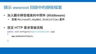 顯示 wwwroot 目錄中的靜態檔案
• 加入顯示靜態檔案的中間件 (Middleware)
• 安裝 Microsoft.AspNet.StaticFiles 套件
• 設定 HTTP 要求管線流程
public void Configure(IApplicationBuilder app)
{
app.UseStaticFiles();
}
 