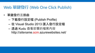 Web 單鍵發行 (Web One Click Publish)
• 單鍵發行三部曲
– 下載發行設定檔 (Publish Profile)
– 從 Visual Studio 2013 匯入發行設定檔
– 透過 Kudu 查看部署的檔案內容
http://sitename.scm.azurewebsites.net/
 