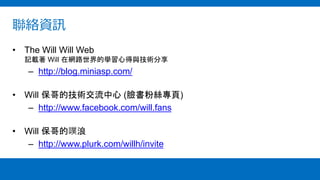 聯絡資訊
• The Will Will Web
記載著 Will 在網路世界的學習心得與技術分享
– http://blog.miniasp.com/
• Will 保哥的技術交流中心 (臉書粉絲專頁)
– http://www.facebook.com/will.fans
• Will 保哥的噗浪
– http://www.plurk.com/willh/invite
 