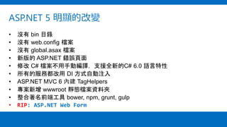 ASP.NET 5 明顯的改變
• 沒有 bin 目錄
• 沒有 web.config 檔案
• 沒有 global.asax 檔案
• 新版的 ASP.NET 錯誤頁面
• 修改 C# 檔案不用手動編譯，支援全新的C# 6.0 語言特性
• 所有的服務都改用 DI 方式自動注入
• ASP.NET MVC 6 內建 TagHelpers
• 專案新增 wwwroot 靜態檔案資料夾
• 整合著名前端工具 bower, npm, grunt, gulp
• RIP: ASP.NET Web Form
 